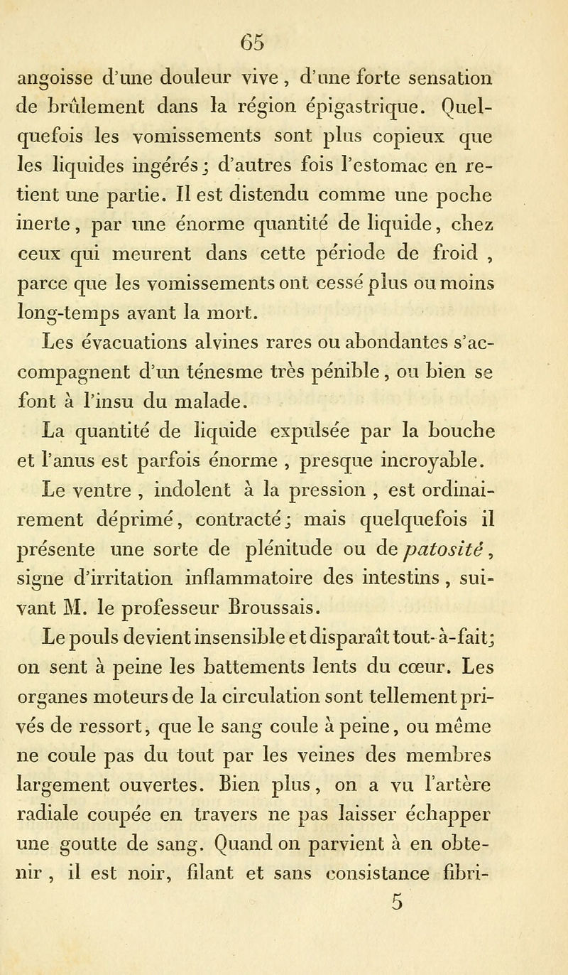 angoisse d'une douleur vive, d'une forte sensation de brùlement dans la région épigastrique. Quel- quefois les vomissements sont plus copieux que les liquides ingérés; d'autres fois l'estomac en re- tient une partie. Il est distendu comme une poche inerte, par mie énorme quantité de liquide, chez ceux qui meurent dans cette période de froid , parce que les vomissements ont cessé plus ou moins long-temps avant la mort. Les évacuations alvines rares ou abondantes s'ac- compagnent d'un ténesme très pénible, ou bien se font à l'insu du malade. La quantité de liquide expulsée par la bouche et l'anus est parfois énorme , presque incroyable. Le ventre , indolent à la pression , est ordinai- rement déprimé, contracté; mais quelquefois il présente une sorte de plénitude ou de patosité, signe d'irritation inflammatoire des intestins , sui- vant M. le professeur Broussais. Le pouls devient insensible et disparaît tout- à-fait; on sent à peine les battements lents du cœur. Les organes moteurs de la circulation sont tellement pri- vés de ressort, que le sang coule à peine, ou même ne coule pas du tout par les veines des membres largement ouvertes. Bien plus, on a vu l'artère radiale coupée en travers ne pas laisser échapper une goutte de sang. Quand on parvient à en obte- nir , il est noir, filant et sans consistance fibri- 5