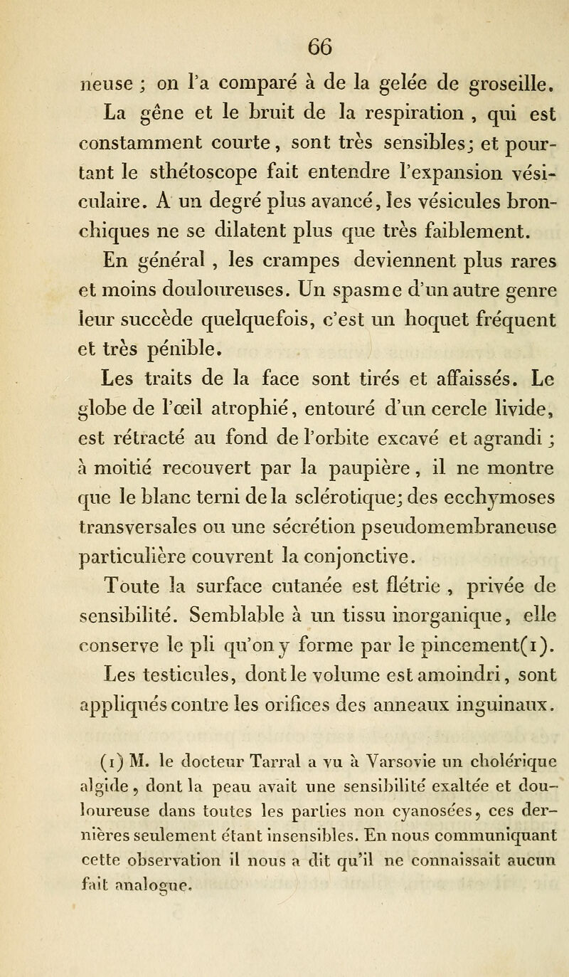 neuse ; on l'a comparé à de la gelëe de groseille. La gêne et le bruit de la respiration , qui est constamment courte, sont très sensibles; et pour- tant le sthétoscope fait entendre l'expansion vësi- culaire. A un degré plus avancé, les vésicules bron- chiques ne se dilatent plus que très faiblement. En général , les crampes deviennent plus rares et moins douloureuses. Un spasme d'un autre genre leur succède quelquefois, c'est un hoquet fréquent et très pénible. Les traits de la face sont tirés et affaissés. Le globe de l'œil atrophié, entouré d'un cercle livide, est rétracté au fond de l'orbite excavé et agrandi ; à moitié recouvert par la paupière, il ne montre que le blanc terni de la sclérotique; des ecchymoses transversales ou une sécrétion pseudomembraneuse particulière couvrent la conjonctive. Toute la surface cutanée est flétrie , privée de sensibilité. Semblable à un tissu inorganique, elle conserve le pli qu'on y forme par le pincement(i). Les testicules, dont le volume est amoindri, sont appliqués contre les orifices des anneaux inguinaux. (i) M. le docteur Tarral a vu à Varsovie un cholérique algide, dont la peau avait une sensibilité exaltée et dou- loureuse dans toutes les parties non cyanosées, ces der- nières seulement étant insensibles. En nous communiquant cette observation il nous a dit qu'il ne connaissait aucun fait analogue.