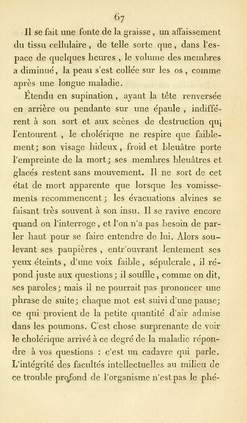 Il se fait une fonte de la graisse, un affaissement du tissu cellulaire , de telle sorte cpie, dans l'es- pace de quelques heures , le volume des membres a diminué, la peau s'est collée sur les os , comme après une longue maladie. Etendu en supination , ayant la tête renversée en arrière ou pendante sur une épaule , indiffé- rent à son sort et aux scènes de destruction qu^ l'entourent , le cholérique ne respire que faible- ment; son visage hideux, froid et bleuâtre porte l'empreinte de la mort; ses membres bleuâtres et glacés restent sans mouvement. Il ne sort de cet état de mort apparente que lorsque les vomisse- ments recommencent ; les évacuations alvines se faisant très souvent à son insu. Il se ravive encore quand on l'interroge, et l'on n'a pas besoin de par- ler haut pour se faire entendre de lui. Alors sou- levant ses paupières , entr'ouvrant lentement ses yeux éteints, d'une voix faible , sépulcrale , il ré- pond juste aux questions; il souffle, comme on dit, ses paroles; mais il ne pourrait pas prononcer une phrase de suite; chaque mot est suivi d'une pause; ce qui provient de la petite quantité d'air admise dans les poumons. C'est chose surprenante de voir le cholérique arrivé à ce degré de la maladie répon- dre à vos questions : c'est un cadavre qui parle. L'intégrité des facultés intellectuelles au milieu de ce trouble prc^ond de l'organisme n'est pas le phé-
