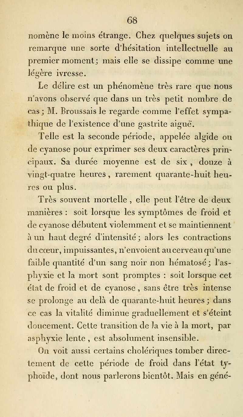 nomène le moins étrange. Chez quelques sujets on remarque une sorte d'hésitation intellectuelle au premier moment; mais elle se dissipe comme une légère ivresse. Le délire est un phénomène très rare que nous n'avons observé que dans un très petit nombre de cas; M. Broussais le regarde comme l'effet sympa- thique de l'existence d'une gastrite aiguë. Telle est la seconde période, appelée algide ou de cyanose pour exprimer ses deux caractères prin- cipaux. Sa durée iiioyenne est de six , douze à vingt-quatre heures , rarement quarante-huit heu- res ou plus. Très souvent mortelle , elle peut l'être de deux manières : soit lorsque les symptômes de froid et de cyanose débutent violemment et se maintiennent à un haut degré d'intensité ; alors les contractions du cœur, impuissantes, n'envoient au cerveau qu'une faible quantité d'un sang noir non hématose; l'as- phyxie et la mort sont promptes : soit lorsque cet état de froid et de cyanose, sans être très intense se prolonge au delà de quarante-huit heures ; dans ce cas la vitalité diminue graduellement et s'éteint doucement. Cette transition de la vie à la mort, par asphyxie lente , est absolument insensible. On voit aussi certains cholériques tomber direc- tement de cette période de froid dans l'état ty- phoïde, dont nous parlerons bientôt. Mais en §éné-