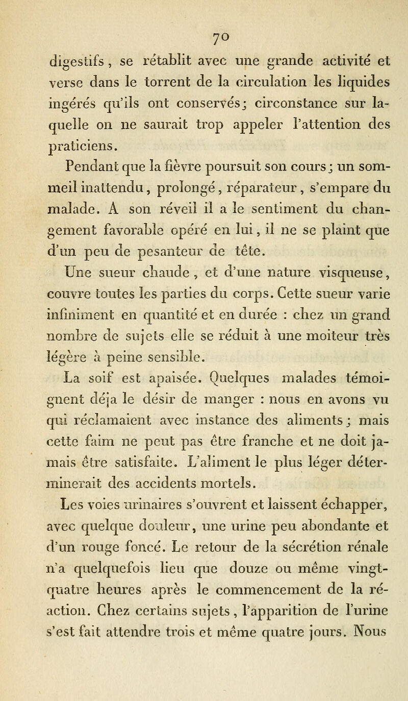 7^ digestifs, se rétablit avec une grande activité et verse dans le torrent de la circulation les liquides ingérés qu'ils ont conservés; circonstance sur la- quelle on ne saurait trop appeler l'attention des praticiens. Pendant que la fièvre poursuit son cours; un som- meil inattendu, prolongé, réparateur, s'empare du malade. A son réveil il a le sentiment du chan- gement favoraLle opéré en lui, il ne se plaint que d'un peu de pesanteur de tête. Une sueur chaude , et d'une nature visqueuse, couvre toutes les parties du corps. Cette sueur varie infiniment en quantité et en durée : chez un grand nombre de sujets elle se réduit à une moiteur très légère à peine sensible. La soif est apaisée. Quelques malades témoi- gnent déjà le désir de manger : nous en avons vu qui réclamaient avec instance des aliments; mais cette faim ne peut pas être franche et ne doit ja- mais être satisfaite. L'aliment le plus léger déter- minerait des accidents mortels. Les voies urinaires s'ouvrent et laissent échapper, avec quelque douleur, une urine peu abondante et d'un rouge foncé. Le retour de la sécrétion rénale n'a quelquefois lieu que douze ou même vingt- quatre heures après le commencement de la ré- action. Chez certains sujets, l'apparition de l'urine s'est fait attendre trois et même quatre jours. Nous