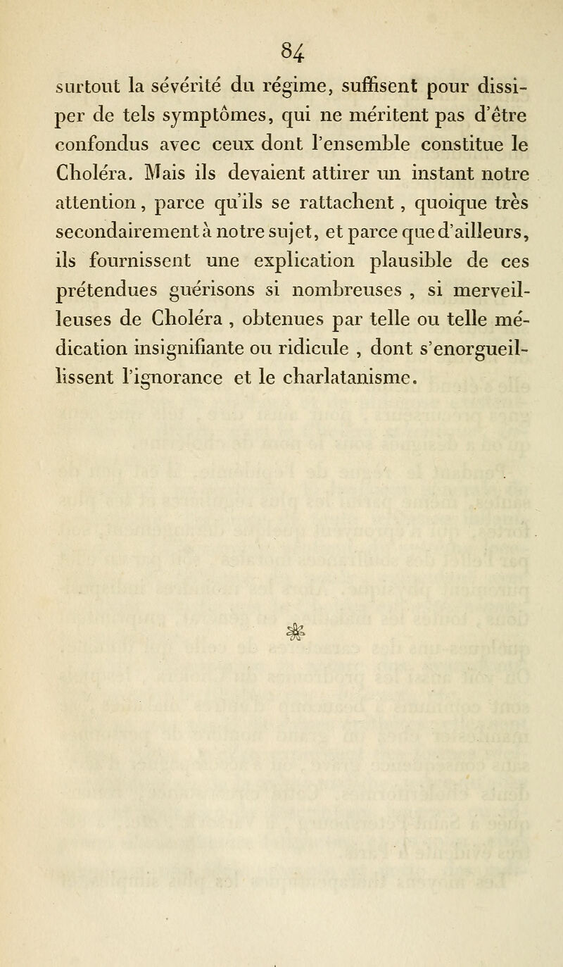 surtout la sévérité du régime, suffisent pour dissi- per de tels symptômes, qui ne méritent pas d'être confondus avec ceux dont l'ensemble constitue le Choléra. Mais ils devaient attirer un instant notre attention, parce qu'ils se rattachent, quoique très secondairement à notre sujet, et parce que d'ailleurs, ils fournissent une explication plausible de ces prétendues guérisons si nombreuses , si merveil- leuses de Choléra , obtenues par telle ou telle mé- dication insignifiante ou ridicule , dont s'enorgueil- lissent l'ignorance et le charlatanisme.