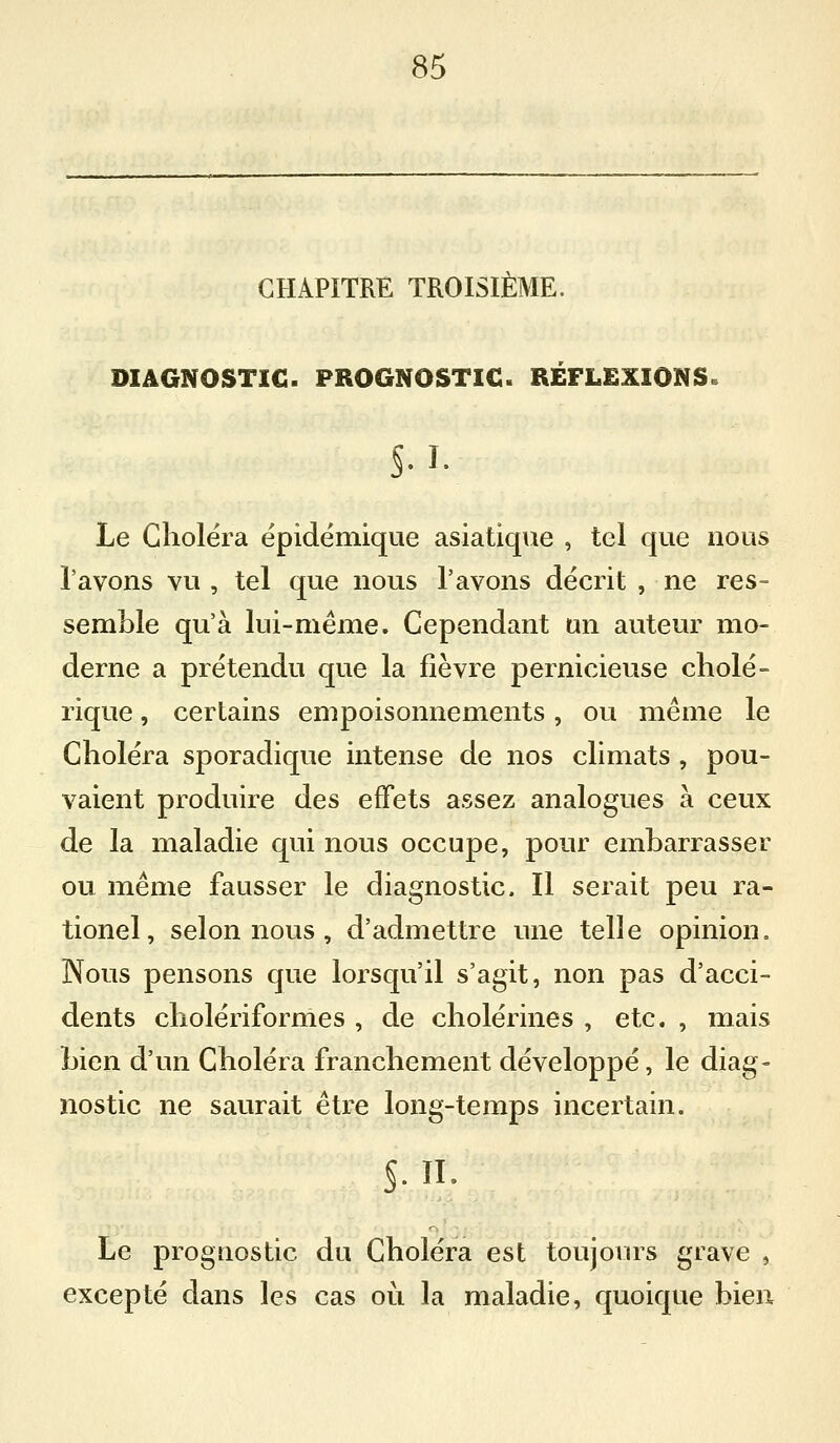 CHAPITRE TROISIÈME. DIAGNOSTIC. PROGNOSTIC. RÉFLEXIONS. §.I. Le Choiera épidémique asiatique , tel que nous l'avons vu , tel que nous l'avons décrit , ne res- semble qu'à lui-même. Cependant un auteur mo- derne a prétendu que la fièvre pernicieuse cholé- rique , certains empoisonnements, ou même le Choléra sporadique intense de nos climats , pou- vaient produire des effets assez analogues à ceux de la maladie qui nous occupe, pour embarrasser ou même fausser le diagnostic. Il serait peu ra- tionel, selon nous , d'admettre une telle opinion. Nous pensons que lorsqu'il s'agit, non pas d'acci- dents cholériformes , de cholérines , etc. , mais bien d'un Choléra franchement développé, le diag- nostic ne saurait être long-temps incertain. Le prognostic du Choléra est toujours grave , excepté dans les cas oi^i la maladie, quoique bien