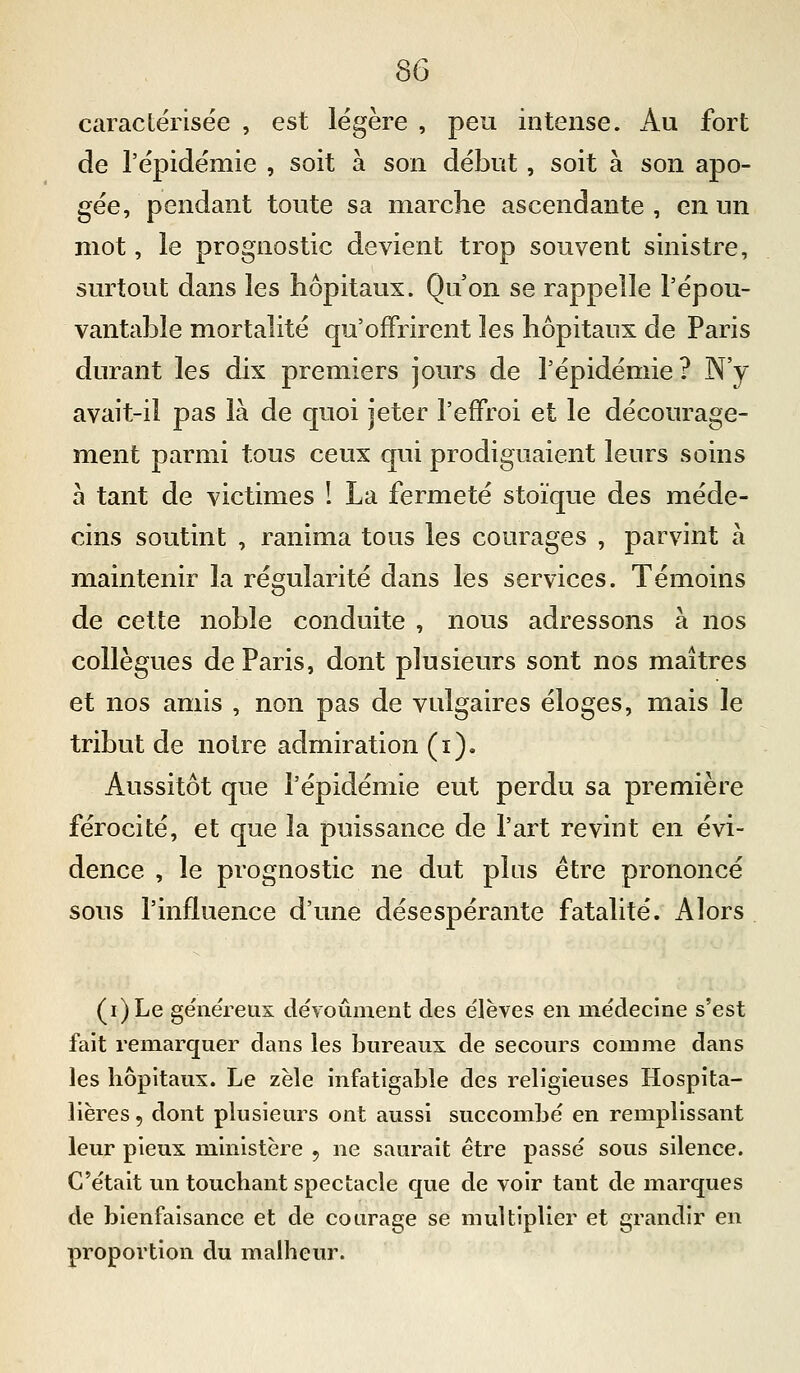 se caractérisée , est légère , peu intense. Au fort de l'épidémie , soit à son début, soit à son apo- gée, pendant toute sa marche ascendante, en un mot, le prognostic devient trop souvent sinistre, surtout dans les hôpitaux. Qu'on se rappelle l'épou- vantable mortalité qu'offrirent les hôpitaux de Paris durant les dix premiers jours de l'épidémie? N'y avait-il pas là de quoi jeter l'effroi et le décourage- ment parmi tous ceux qui prodiguaient leurs soins à tant de victimes ! La fermeté stoïque des méde- cins soutint , ranima tous les courages , parvint à maintenir la régularité dans les services. Témoins de cette noble conduite , nous adressons à nos collègues de Paris, dont plusieurs sont nos maîtres et nos amis , non pas de vulgaires éloges, mais le tribut de notre admiration (i). Aussitôt que l'épidémie eut perdu sa première férocité, et que la puissance de l'art revint en évi- dence , le prognostic ne dut pins être prononcé sous l'influence d'une désespérante fatalité. Alors (i)Le généreux dévoûment des élèves en médecine s'est fait remarquer dans les bureaux de secours comme dans les hôpitaux. Le zèle infatigable des religieuses Hospita- lières, dont plusieurs ont aussi succombé en remplissant leur pieux ministère , ne saurait être passé sous silence. C'était un touchant spectacle que de voir tant de marques de bienfaisance et de courage se multiplier et grandir en proportion du malheur.