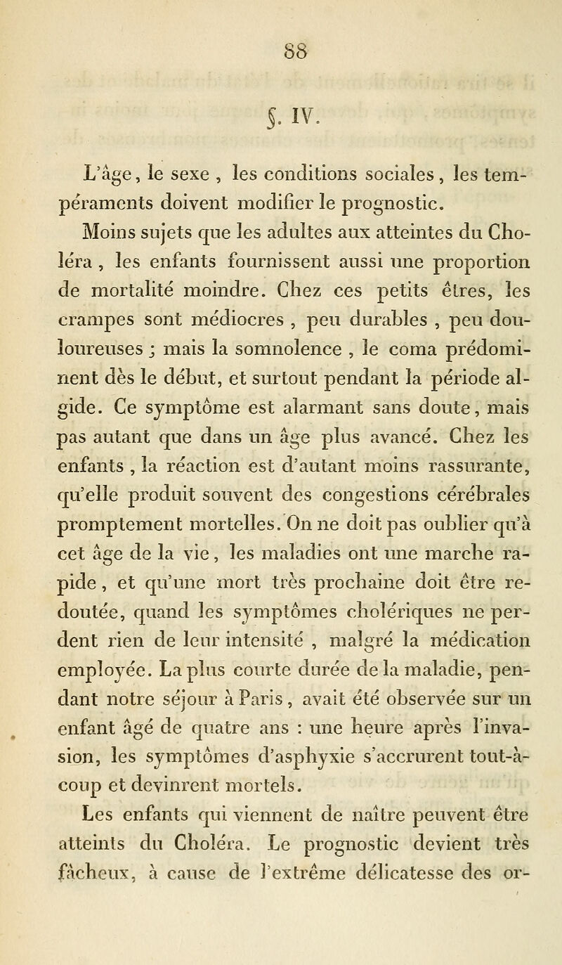 §. IV. L'âge, le sexe , les conditions sociales, les tem- péraments doivent modifier le prognostic. Moins sujets que les adultes aux atteintes du Cho- léra , les enfants fournissent aussi une proportion de mortalité moindre. Chez ces petits êtres, les crampes sont médiocres , peu durables , peu dou- loureuses ; mais la somnolence , le coma prédomi- nent dès le début, et surtout pendant la période al- gide. Ce symptôme est alarmant sans doute, mais pas autant que dans un âge plus avancé. Chez les enfants , la réaction est d'autant moins rassurante, qu'elle produit souvent des congestions cérébrales promptement mortelles. On ne doit pas oublier qu'à cet âge de la vie, les maladies ont une marche ra- pide , et qu'une mort très prochaine doit être re- doutée, quand les symptômes cholériques ne per- dent rien de leur intensité , malgré la médication employée. La plus courte durée de la maladie, pen- dant notre séjour à Paris, avait été observée sur un enfant âgé de quatre ans : une heure après l'inva- sion, les symptômes d'asphyxie s'accrurent tout-à- coup et devinrent mortels. Les enfants qui viennent de naître peuvent être atteints du Choléra. Le prognostic devient très fâcheux, à cause de J'extrême déhcatesse des or-