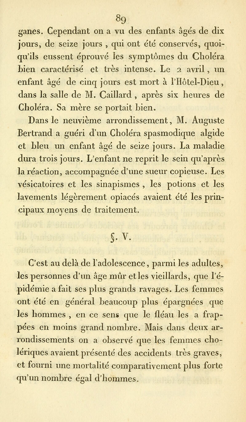 ganes. Cependant on a vu des enfants âges de dix jours, de seize jours , qui ont été conservés, quoi- qu'ils eussent éprouvé les symptômes du Choléra bien caractérisé et très intense. Le 2 avril, un enfant âgé de cinq jours est mort à l'Hôtel-Dieu, dans la salle de M. Gaillard , après six heures de Choléra. Sa mère se portait bien. Dans le neuvième arrondissement, M. Auguste Bertrand a guéri d'un Choléra spasmodique algide et bleu un enfant âgé de seize jours. La maladie dura trois jours. L'enfant ne reprit le sein qu'après la réaction, accompagnée d'une sueur copieuse. Les vésicatoires et les sinapismes , les potions et les lavements légèrement opiacés avaient été les prin- cipaux moyens de traitement. C'est au delà de l'adolescence, parmi les adultes, les personnes d'un âge mûr et les vieillards, que l'é- pidémie a fait ses plus grands ravages. Les femmes ont été en général beaucoup plus épargnées que les hommes , en ce sens que le fléau les a frap- pées en moins grand nombre. Mais dans deux ar- rondissements on a observé que les femmes cho- lériques avaient présenté des accidents très graves, et fourni une mortalité comparativement plus forte qu'un nombre égal d'hommes.