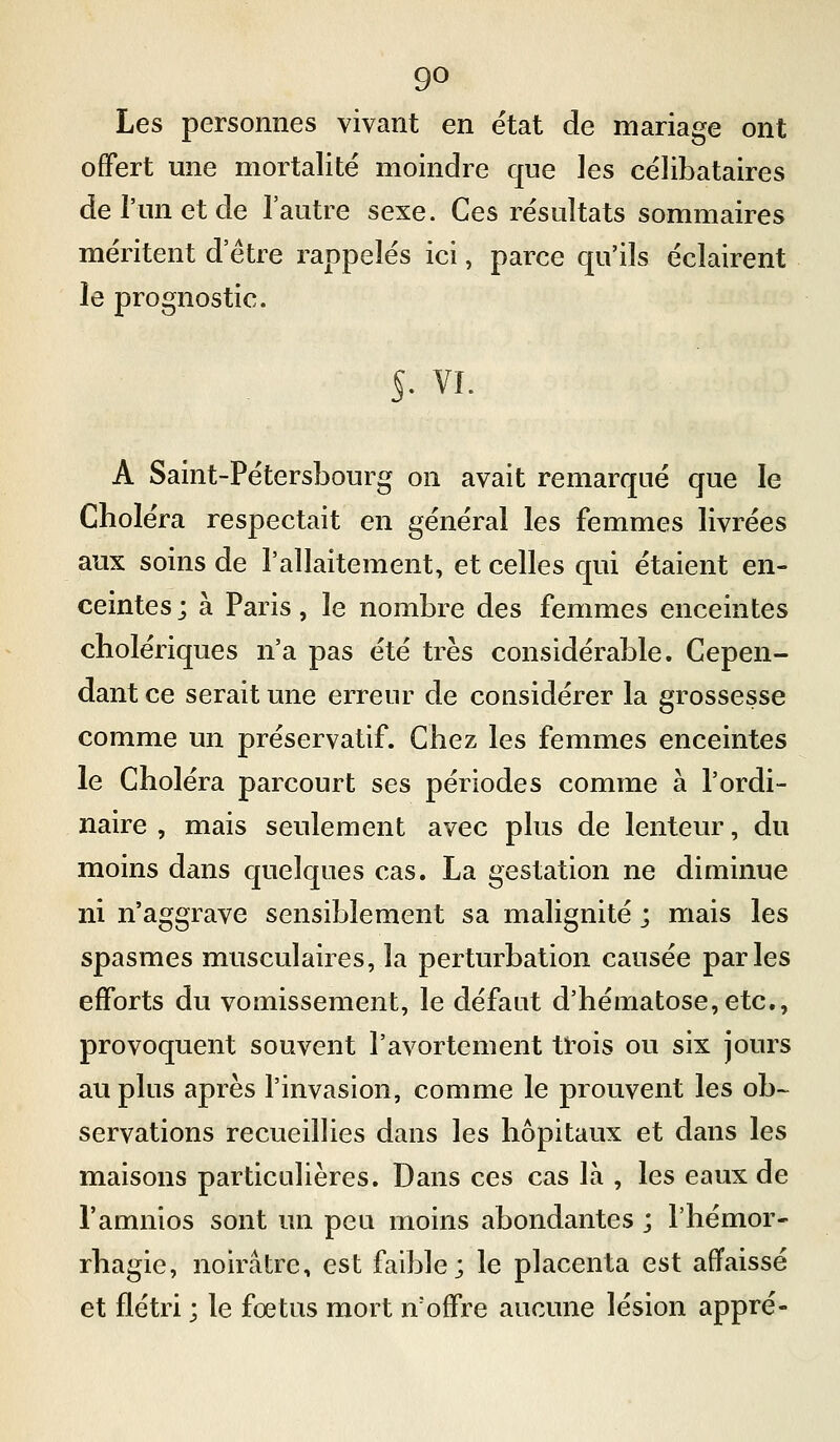 Les personnes vivant en état de mariage ont offert une mortalité moindre que les célibataires de l'un et de l'autre sexe. Ces résultats sommaires méritent d être rappelés ici, parce qu'ils éclairent le prognostic. s- VI. A Saint-Pétersbourg on avait remarqué que le Choléra respectait en général les femmes livrées aux soins de l'allaitement, et celles qui étaient en- ceintes; à Paris, le nombre des femmes enceintes cholériques n'a pas été très considérable. Cepen- dant ce serait une erreur de considérer la grossesse comme un préservatif. Chez les femmes enceintes le Choléra parcourt ses périodes comme à l'ordi- naire , mais seulement avec plus de lenteur, du moins dans quelques cas. La gestation ne diminue ni n'aggrave sensiblement sa malignité ; mais les spasmes musculaires, la perturbation causée parles efforts du vomissement, le défaut d'hématose,etc., provoquent souvent l'avortement trois ou six jours au plus après l'invasion, comme le prouvent les ob~ servations recueillies dans les hôpitaux et dans les maisons particulières. Dans ces cas là , les eaux de l'amnios sont un peu moins abondantes ; l'hémor- rhagie, noirâtre, est faible; le placenta est affaissé et flétri ; le fœtus mort n'offre aucune lésion appré-