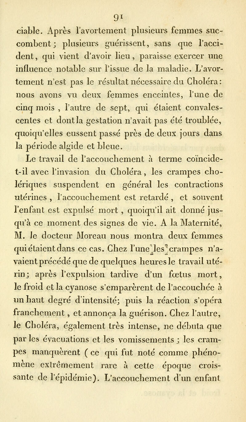 ciaLle. Après l'avortement plusieurs femmes suc- combent ; plusieurs guérissent, sans que l'acci- dent , qui vient d'avoir lieu, paraisse exercer une influence notable sur l'issue de la maladie. L'avor- tement n'est pas le résultat nécessaire du Choléra : nous avons vu deux femmes enceintes, Tune de cinq mois , l'autre de sept, qui étaient convales- centes et dont la gestation n'avait pas été troublée, quoiqu'elles eussent passé près de deux jours dans la période algide et bleue. Le travail de l'accouchement à terme coïncide- t-il avec l'invasion du Choléra, les crampes cho- lériques suspendent en général les contractions utérines , l'accouchement est retardé , et souvent l'enfant est expulsé mort , quoiqu'il ait donné jus- qu'à ce moment des signes de vie. A la Maternité, M. le docteur JMoreau nous montra deux femmes qui étaient dans ce cas. Chez l'une.les^ crampes n'a- vaient précédé que de quelques heures le travail uté- rin; après l'expulsion tardive d'un fœtus mort, le froid et la cyanose s'emparèrent de l'accouchée à un haut degré d'intensité; puis la réaction s'opéra franchement, et annonça la guérison. Chez l'autre, le Choléra, également très intense, ne débuta que par les évacuations et les vomissements ; les cram- pes manquèrent ( ce qui fut noté comme phéno- mène extrêmement rare à cette époque crois- sante de l'épidémie). L'accouchement d'un enfant