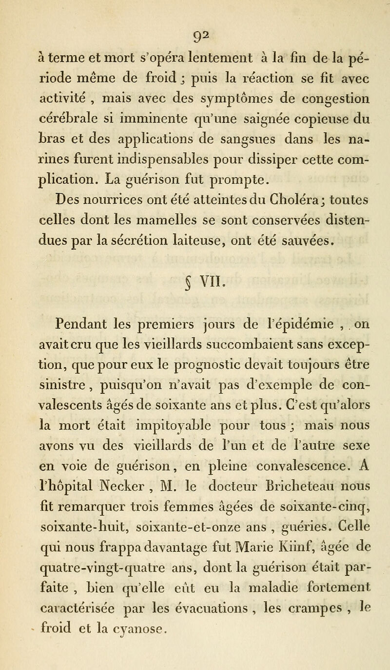 à terme et mort s'opéra lentement à la fin de la pé- riode même de froid ; puis la réaction se fit avec activité , mais avec des symptômes de congestion cérébrale si imminente qu'une saignée copieuse du bras et des applications de sangsues dans les na- rines furent indispensables pour dissiper cette com- plication. La guérison fut prompte. Des nourrices ont été atteintes du Choléra; toutes celles dont les mamelles se sont conservées disten- dues par la sécrétion laiteuse, ont été sauvées. § vil. Pendant les premiers jours de l'épidémie , . on avait cru que les vieillards succombaient sans excep- tion, que pour eux le prognostic devait toujours être sinistre , puisqu'on n'avait pas d'exemple de con- valescents âgés de soixante ans et plus. C'est qu'alors la mort était impitoyable pour tous ; mais nous avons vu des vieillards de l'un et de l'autre sexe en voie de guérison, en pleine convalescence. A l'hôpital Necker , M. le docteur Bricheteau nous fit remarquer trois femmes âgées de soixante-cinq, soixante-huit, soixante-et-onze ans , guéries. Celle qui nous frappa davantage fut Marie Kiinf, âgée de quatre-vingt-quatre ans, dont la guérison était par- faite , bien qu'elle eût eu la maladie fortement caractérisée par les évacuations , les crampes , le froid et la cyanose.