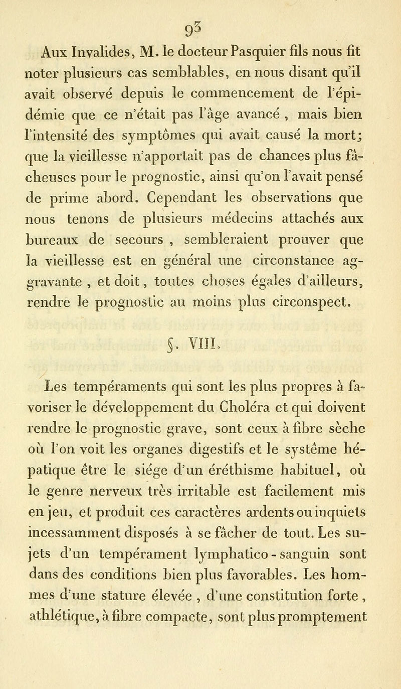 9^ Aux Invalides, M. le docteur Pasquier fils nous fit noter plusieurs cas semblables, en nous disant qu'il avait observé depuis le commencement de l'épi- démie que ce n'était pas l'âge avancé , mais bien l'intensité des symptômes qui avait causé la mortj que la vieillesse n'apportait pas de cbances plus fâ- cheuses pour le prognostic, ainsi qu'on l'avait pensé de prime abord. Cependant les observations que nous tenons de plusieurs médecins attachés aux bureaux de secours , sembleraient prouver que la vieillesse est en général une circonstance ag- gravante , et doit, toutes choses égales d'ailleurs, rendre le prognostic au moins plus circonspect. 5. VIÏL Les tempéraments qui sont les plus propres à fa- voriser le développement du Choléra et qui doivent rendre le prognostic grave, sont ceux à fibre sèche où l'on voit les organes digestifs et le système hé- patique être le siège d'un éréthisme habituel, oii le genre nerveux très irritable est facilement mis enjeu, et produit ces caractères ardents ou inquiets incessamment disposés à se fâcher de tout. Les su- jets d'un tempérament lymphatico - sanguin sont dans des conditions bien plus favorables. Les hom- mes d'une stature élevée , d'une constitution forte , athlétique, à fibre compacte, sont plus promptement