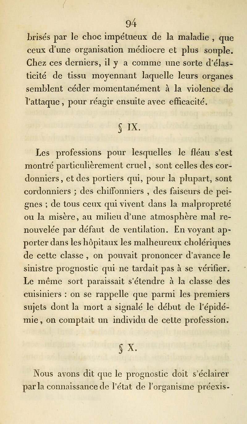 brisés par le choc impétueux de la maladie , que ceux d'une organisation médiocre et plus souple. Chez ces derniers, il y a comme une sorte d'élas- ticité de tissu moyennant laquelle leurs organes semblent céder momentanément à la violence de l'attaque, pour réagir ensuite avec efficacité. s IX. Les professions pour lesquelles le fléau s'est montré particulièrement cruel, sont celles des cor- donniers, et des portiers qui, pour la plupart, sont cordonniers ; des chiffonniers , des faiseurs de pei- gnes ; de tous ceux qui vivent dans la malpropreté ou la misère, au milieu d'une atmosphère mal re- nouvelée par défaut de ventilation. Envoyant ap- porter dans les hôpitaux les malheureux cholériques de cette classe , on pouvait prononcer d'avance le sinistre prognostic qui ne tardait pas à se vérifier. Le même sort paraissait s'étendre à la classe des cuisiniers : on se rappelle que parmi les premiers sujets dont la mort a signalé le début de l'épidé- mie , on comptait un individu de cette profession. §x. Nous avons dit que le prognostic doit s'éclairer parla connaissance de l'état de l'organisme préexis-