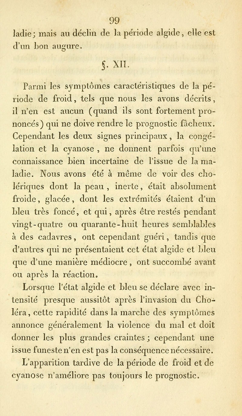 ladie; mais au déclin de la période algide, elle est d'un bon augure. s. xii. Parmi les symptômes caractéristiques de la pé- riode de froid, tels que nous les avons décrits, il n'en est aucun (quand ils sont fortement pro- noncés) qui ne doive rendre le prognostic fàclieux. Cependant les deux signes principaux, la congé- lation et la cyanose , ne donnent parfois qu'une connaissance bien incertaine de l'issue de la ma- ladie. Nous avons été à même de voir des clio- lériques dont la peau , inerte, était absolument froide, glacée, dont les extrémités étaient d'un bleu très foncé, et qui, après être restés pendant vingt-quatre ou quarante-liuit heures semblables à des cadavres, ont cependant guéri, tandis que d'autres qui ne présentaient cet état algide et bleu que d'une manière médiocre, ont succombé avant ou après la réaction» Lorsque l'état algide et bleu se déclare avec in- tensité presque aussitôt après l'invasion du Cho- léra , cette rapidité dans la marche des symptômes annonce généralement la violence du mal et doit donner les plus grandes craintes ; cependant une issue funeste n'en est pas la conséquence nécessaire. L'apparition tardive de la période de froid et de cyanose n'améliore pas toujours le prognostic.
