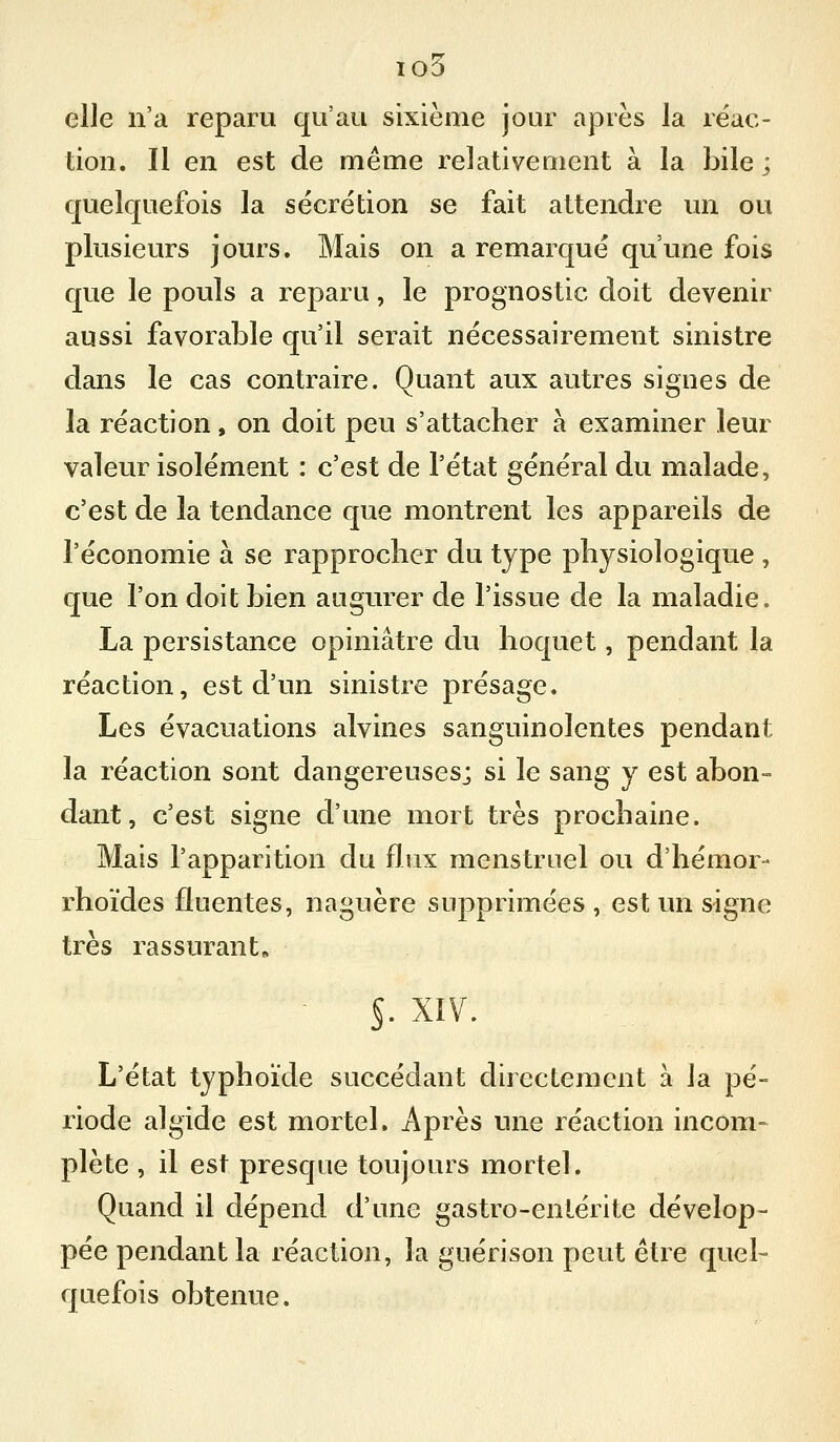 io5 elle n'a reparu qu'au sixième jour après la réac- tion. Il en est de même relativement à la bile ; quelquefois la sécrétion se fait attendre im ou plusieurs jours. Mais on a remarqué qu'une fois que le pouls a reparu, le prognostic doit devenir aussi favorable qu'il serait nécessairement sinistre dans le cas contraire. Quant aux autres signes de la réaction, on doit peu s'attacher à examiner leur valeur isolément : c'est de l'état général du malade, c'est de la tendance que montrent les appareils de l'économie à se rapprocher du type physiologique , que l'on doit bien augurer de l'issue de la maladie. La persistance opiniâtre du hoquet, pendant la réaction, est d'un sinistre présage. Les évacuations alvines sanguinolentes pendant la réaction sont dangereuses; si le sang y est abon° dant, c'est signe d'une mort très prochaine. Mais l'apparition du fï.ux menstruel ou d'hémor- rhoïdes fluentes, naguère supprimées , est un signe très rassurant» §. XIV. L'état typhoïde succédant directement à la pé- riode algide est mortel. Après une réaction incom- plète , il est presque toujours mortel. Quand il dépend d'une gastro-entérite dévelop- pée pendant la réaction, la guérison peut être quel- quefois obtenue.