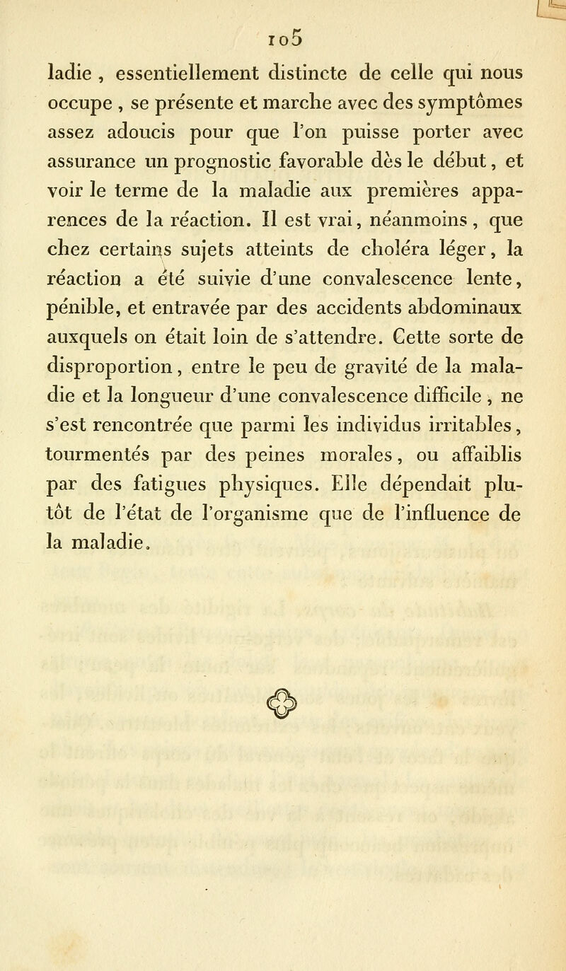 L io5 ladie , essentiellement distincte de celle qui nous occupe , se présente et marche avec des symptômes assez adoucis pour que l'on puisse porter avec assurance un prognostic favorable dès le début, et voir le terme de la maladie aux premières appa- rences de la réaction. Il est vrai, néanmoins , que chez certains sujets atteints de choléra léger, la réaction a été suivie d'une convalescence lente, pénible, et entravée par des accidents abdominaux auxquels on était loin de s'attendre. Cette sorte de disproportion, entre le peu de gravité de la mala- die et la longueur d'une convalescence difficile , ne s'est rencontrée que parmi les individus irritables, tourmentés par des peines morales, ou affaiblis par des fatigues physiques. Elle dépendait plu- tôt de l'état de l'organisme que de l'influence de la maladie.