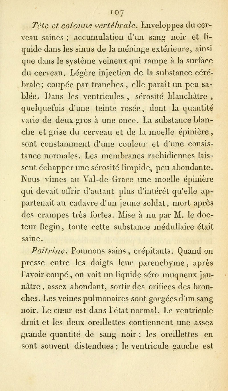 Tête et colonne {vertébrale. Enveloppes du cer- veau saines j accumulation d'un sang noir et li- quide dans les sinus de la méninge extérieure, ainsi que dans le système veineux qui rampe à la surface du cerveau. Légère injection de la substance céré- brale; coupée par tranches , elle paraît un peu sa- blée. Dans les ventricules , sérosité blanchâtre , quelquefois d'une teinte rosée, dont la quantité varie de deux gros à une once. La substance blan- che et grise du cerveau et de la moelle épinière, sont constamment d'une couleur et d'une consis- tance normales. Les membranes rachidiennes lais- sent échapper une sérosité limpide, peu abondante. Nous vîmes au Val-de-Grace une moelle épinière qui devait offrir d'autant plus d'intérêt qu'elle ap- partenait au cadavre d'un jeune soldat, mort après des crampes très fortes. Mise à nu par M. le doc- teur Begin, toute cette substance médullaire était saine. Poitrine* Poumons sains, crépitants. Quand on presse entre les doigts leur parenchyme, après l'avoir coupé , on voit un liquide séro muqueux jau- nâtre , assez abondant, sortir des orifices des bron- ches. Les veines pulmonaires sont gorgées d'un sang noir. Le cœur est dans l'état normal. Le ventricule droit et les deux oreillettes contiennent une assez grande quantité de sang noir; les oreillettes en sont souvent distendues ; le ventricule içauche est