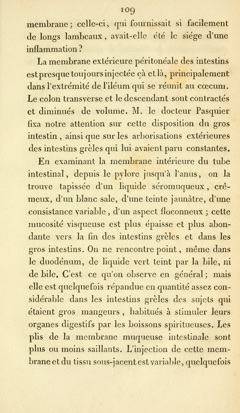 membrane; celle-ci, qui fomnissait si facilement de longs lambeaux, avait-elle été le siège d'une inflammation ? La membrane extérieure péritonéale des intestins estpresqiie toujours injectée ça et là, principalement dans l'extrémité de l'iléum qui se réunit au cœcum. Le colon transverse et le descendant sont contractés et diminués de volume. M. le docteur Pasquier fixa notre attention sur cette disposition du gros intestin , ainsi que sur les arborisations extérieures des intestins grêles qui lui avaient paru constantes. En examinant la membrane intérieure du tube intestinal, depuis le pylore jusqu'à l'anus, on la trouve tapissée d'un liquide séromuqueux, cré- meux, d'un blanc sale, d'une teinte jaunâtre, d'une consistance variable , d'un aspect floconneux ; cette mucosité visqueuse est plus épaisse et plus abon- dante vers la fin des intestins grêles et dans les gros intestins. On ne rencontre point, même dans le duodénum, de liquide vert teint par la bile, ni débile. C'est ce qu'on observe en général; mais elle est quelquefois répandue en quantité assez con- sidérable dans les intestins grêles des sujets qui étaient gros mangeurs , babitués à stimuler leurs organes digestifs par les boissons spiritueuses. Les plis de la membrane muqueuse intestinale sont plus ou moins saillants. L'injection de cette mem- brane et du tissu sous-jacent est variable, quelquefois