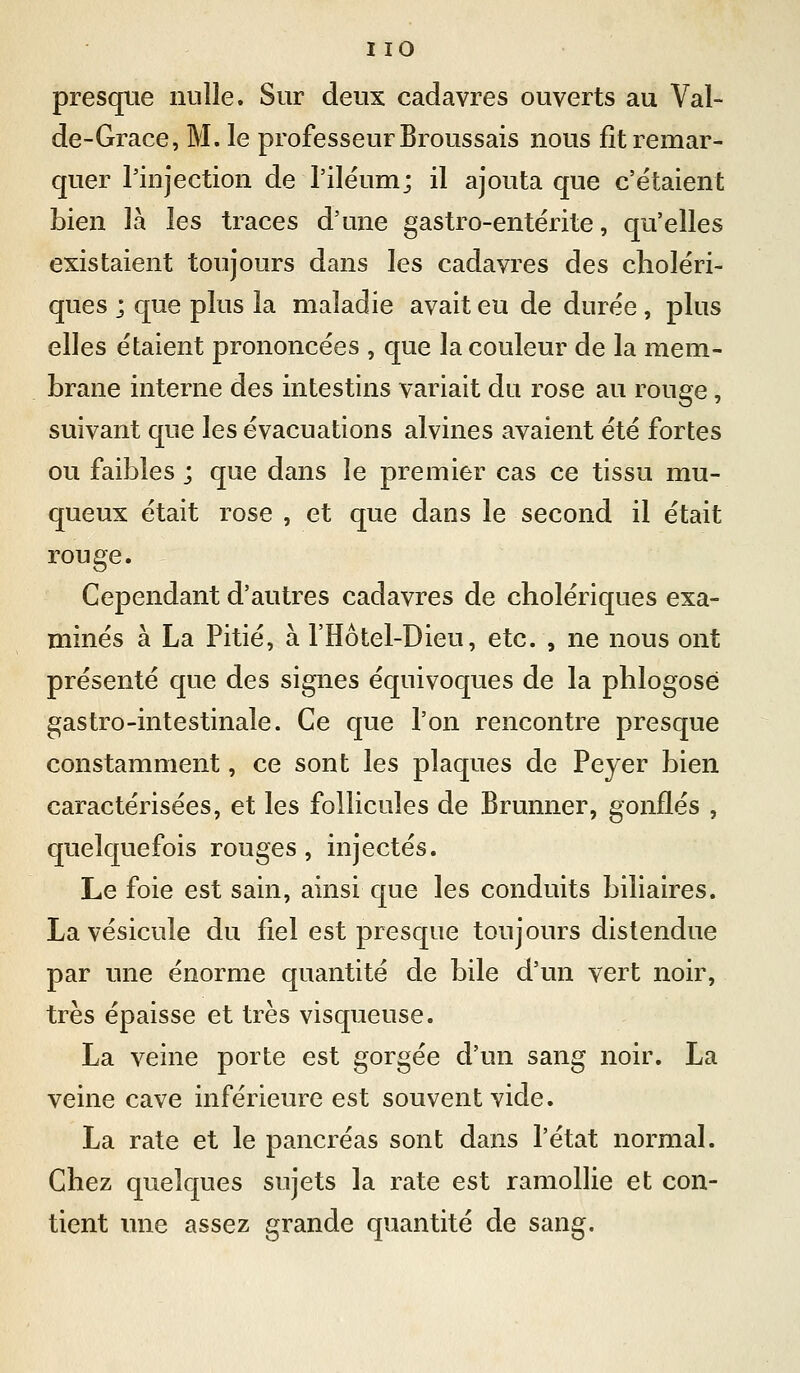 I lO presque nulle. Sur deux cadavres ouverts au Val- de-Grace, M. le professeur Broussais nous fît remar- quer rinjection de l'ilëum; il ajouta que c'étaient bien là les traces d'une gastro-entérite, qu'elles existaient toujours dans les cadavres des choléri- ques j que plus la maladie avait eu de durée , plus elles étaient prononcées , que la couleur de la mem- brane interne des intestins variait du rose au rouge, suivant que les évacuations alvines avaient été fortes ou faibles ; que dans le premier cas ce tissu mu- queux était rose , et que dans le second il était rouge. Cependant d'autres cadavres de cholériques exa- minés à La Pitié, à l'Hôtel-Dieu, etc. , ne nous ont présenté que des signes équivoques de la phlogosé gastro-intestinale. Ce que l'on rencontre presque constamment, ce sont les plaques de Peyer bien caractérisées, et les follicules de Brunner, gonflés , quelquefois rouges , injectés. Le foie est sain, ainsi que les conduits biliaires. La vésicule du fiel est presque toujours distendue par une énorme quantité de bile d'un vert noir, très épaisse et très visqueuse. La veine porte est gorgée d'un sang noir. La veine cave inférieure est souvent vide. La rate et le pancréas sont dans l'état normal. Chez quelques sujets la rate est ramollie et con- tient une assez grande quantité de sang.