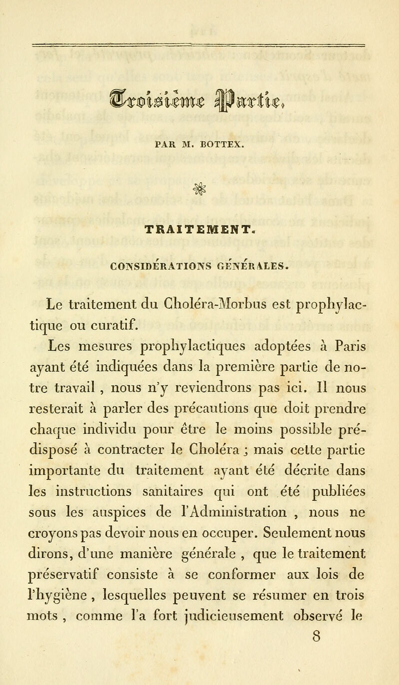 9 . 9 ^ tmmtmt W^ttit PAR M. BOTTEX. TRAITEMENT. CONSIDERATIONS GENERALES. Le traitement du Gîiolëra-Morbus est prophylac- tique ou CLiratif. Les mesures prophylactiques adoptées à Paris ayant été indiquées dans la première partie de no- tre travail , nous n'y reviendrons pas ici. Il nous resterait à parler des précautions que doit prendre chaque individu pour être le moins possible pré- disposé à contracter le Choléra ; mais cette partie importante du traitement ayant été décrite dans les instructions sanitaires qui ont été publiées sous les auspices de l'Administration , nous ne croyons pas devoir nous en occuper. Seulement nous dirons, d'une manière générale , que le traitement préservatif consiste à se conformer aux lois de l'hygiène , lesquelles peuvent se résumer en trois mots , comme l'a fort judicieusement observé le