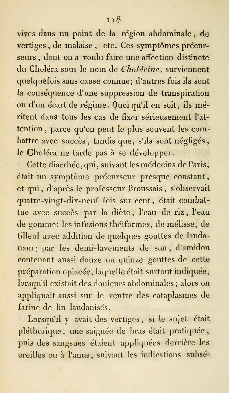 vives dans un point de la région abdominale, de vertiges , de malaise , etc. Ces symptômes précur- seurs , dont on a voulu faire une affection distincte du Choléra sous le nom de Cholérine ^ surviennent quelquefois sans cause connue; d'autres fois ils sont la conséquence d'une suppression de transpiration ou d'un écart de régime. Quoiqu'il en soit, ils mé- ritent dans tous les cas de fixer sérieusement l'at- tention , parce qu'on peut le plus souvent les com- battre avec succès, tandis que, s'ils sont négligés, le Choléra ne tarde pas à se développer. Cette diarrhée, qui, suivant les médecins de Paris, était un symptôme précurseur presque constant, et qui, d'après le professeur Broussais , s'observait quatre-vingt-dix-neuf fois sur cent, était combat- tue avec succès par la diète, l'eau de riz, l'eau de gomme; les infusions théiformes, de mélisse, de tilleul avec addition de quelques gouttes de lauda- nam ; par les demi-lavements de son, d'amidon contenant aussi douze ou quinze gouttes de cette préparation opiacée, laquelle était surtout indiquée, lorsqu'il existait des douleurs abdominales; alors on appliquait aussi sur le ventre des cataplasmes de farine de lin laudanisés. Lorsqu'il y avait des vertiges, si le sujet était pléthorique, une saignée de bras était pratiquée, puis des sangsues étaient appliquées derrière les oreilles ou à l'anus, suivant les indications subsé-