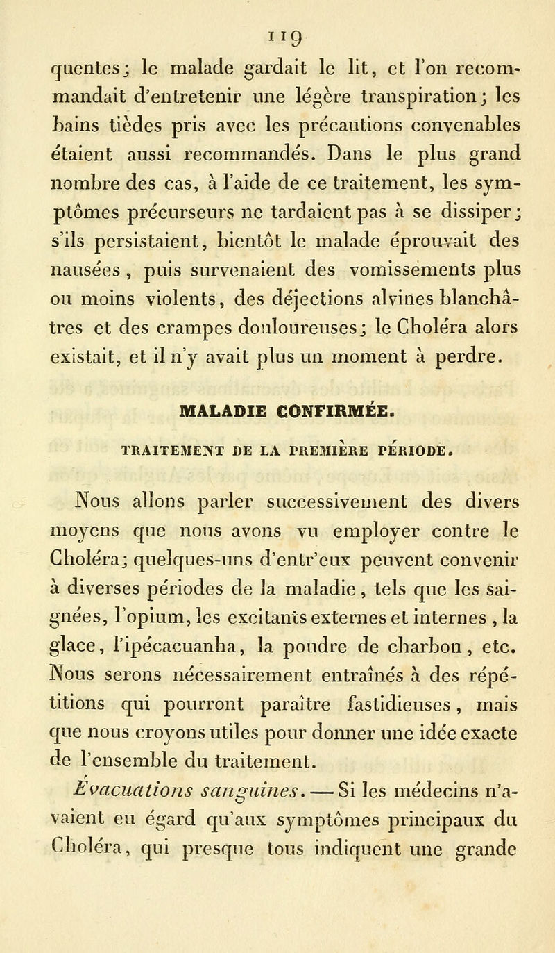 cfLienlesj le malade gardait le lit, et l'on recom- mandait d'entretenir une légère transpiration; les bains tièdes pris avec les précautions convenables étaient aussi recommandés. Dans le plus grand nombre des cas, à l'aide de ce traitement, les sym- ptômes précurseurs ne tardaient pas à se dissiper; s'ils persistaient, bientôt le malade éprouvait des nausées , puis survenaient des vomissements plus ou moins violents, des déjections alvines blanchâ- tres et des crampes douloureuses; le Choléra alors existait, et il n'y avait plus un moment à perdre. MALADIE CONFIRMEE. TRAITEMENT DE LA PREMIERE PERIODE. Nous allons parler successivement des divers moyens que nous avons vu employer contre le Choléra; quelques-uns d'entr'eux peuvent convenir à diverses périodes de la maladie, tels que les sai- gnées, l'opium, les excitants externes et internes , la glace, l'ipécacuanha, la poudre de charbon, etc. Nous serons nécessairement entraînés à des répé- titions qui pourront paraître fastidieuses, mais que nous croyons utiles pour donner une idée exacte de l'ensemble du traitement. Evacuations sanguines. — Si les médecins n'a- vaient eu égard qu'aux symptômes principaux du Choléra, qui presque tous indiquent une grande