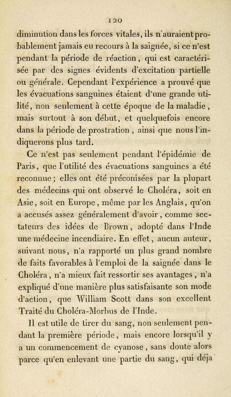 diminution dans les forces vitales, ils n'auraient pro- bablement jamais eu recours à la saignée, si ce n'est pendant la période de réaction, qui est caractéri- sée par des signes évidents d'excitation partielle ou générale. Cependant l'expérience a prouvé que les évacuations sanguines étaient d'une grande uti- lité, non seulement à cette époque de la maladie, mais surtout à son débat, et quelquefois encore dans la période de prostration , ainsi que nous l'in- diquerons plus tard. Ce n'est pas seulement pendant l'épidémie de Paris, que l'utilité des évacuations sanguines a été reconnue ; elles ont été préconisées par la plupart des médecins qui ont observé le Choléra, soit en Asie, soit en Europe, même parles Anglais, qu'on a accusés assez généralement d'avoir, comme sec- tateurs des idées de Brown, adopté dans l'Inde une médecine incendiaire. En effet, aucun auteur, suivant nous, n'a rapporté un plus grand nombre de faits favorables à l'emploi de la saignée dans le Choléra, n'a mieux fait ressortir ses avantages , n'a expliqué d'une manière plus satisfaisante son mode d'action, que William Scott dans son excellent Traité du Choléra-Morbus de l'Inde. Il est utile de tirer du sang, non seulement pen- dant la première période, mais encore lorsqu'il y a un commencement de cyanose, sans doute alors parce qu'en enlevant une partie du sang, qui déjà