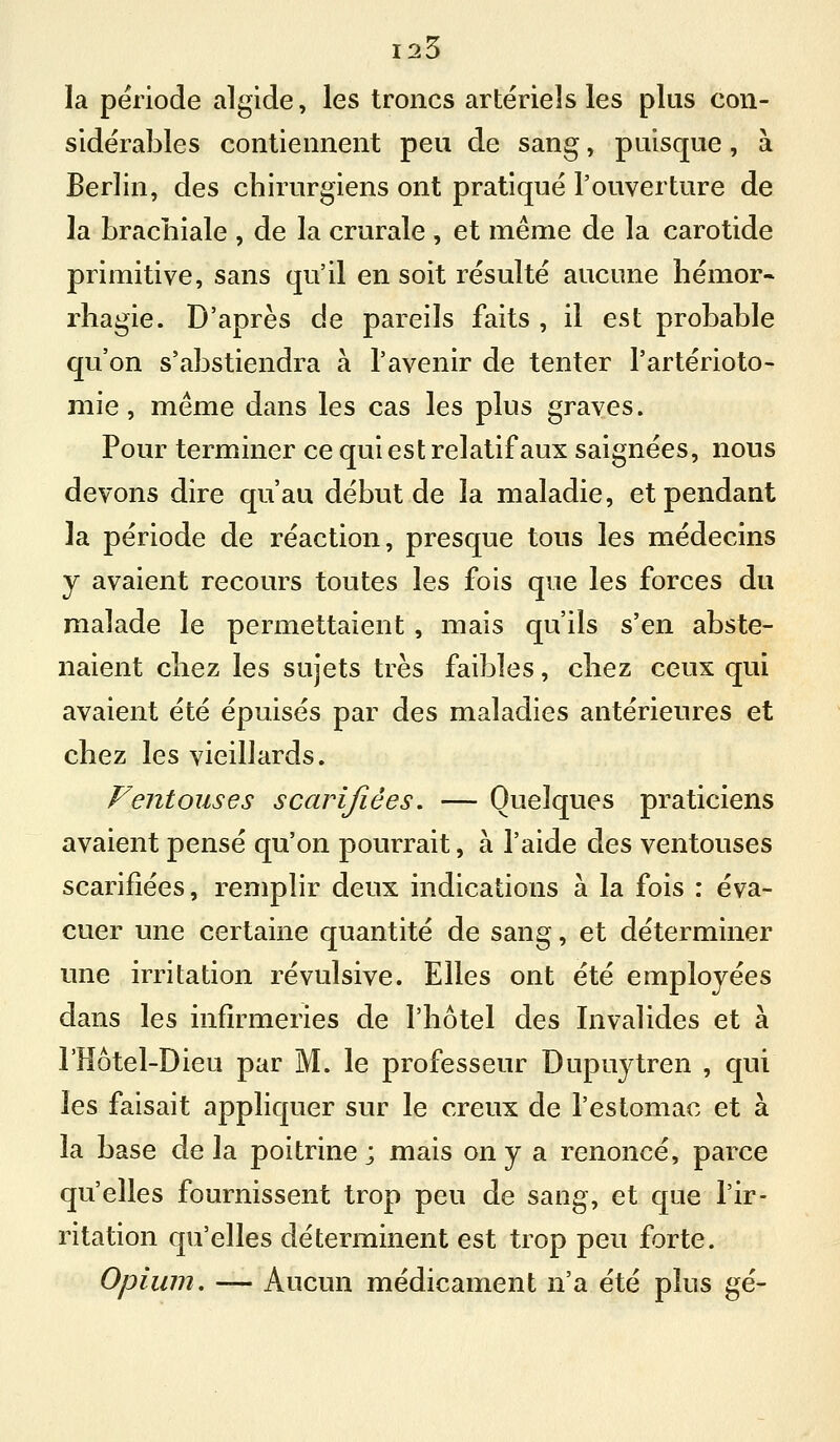 125 la période algide, les troncs artériels les plus con- sidérables contiennent peu de sang, puisque, à Berlin, des chirurgiens ont pratiqué l'ouverture de la brachiale , de la crurale, et même de la carotide primitive, sans qu'il en soit résulté aucune hémor» rhagie. D'après de pareils faits , il est probable qu'on s'abstiendra à l'avenir de tenter l'artérioto- mie, même dans les cas les plus graves. Pour terminer ce qui est relatif aux saignées, nous devons dire qu'au début de la maladie, et pendant la période de réaction, presque tous les médecins y avaient recours toutes les fois que les forces du malade le permettaient, mais qu'ils s'en abste- naient chez les sujets très faibles, chez ceux qui avaient été épuisés par des maladies antérieures et chez les vieillards. Ventouses scarifiées, — Quelques praticiens avaient pensé qu'on pourrait, à l'aide des ventouses scarifiées, remplir deux indications à la fois : éva- cuer une certaine quantité de sang, et déterminer une irritation révulsive. Elles ont été employées dans les infirmeries de l'hôtel des Invalides et à l'Hôtel-Dieu par M. le professeur Dupuytren , qui les faisait appliquer sur le creux de l'estomac et à la base de la poitrine ; mais on y a renoncé, parce qu'elles fournissent trop peu de sang, et que l'ir- ritation qu'elles déterminent est trop peu forte. Opium. — Aucun médicament n'a été plus gé-