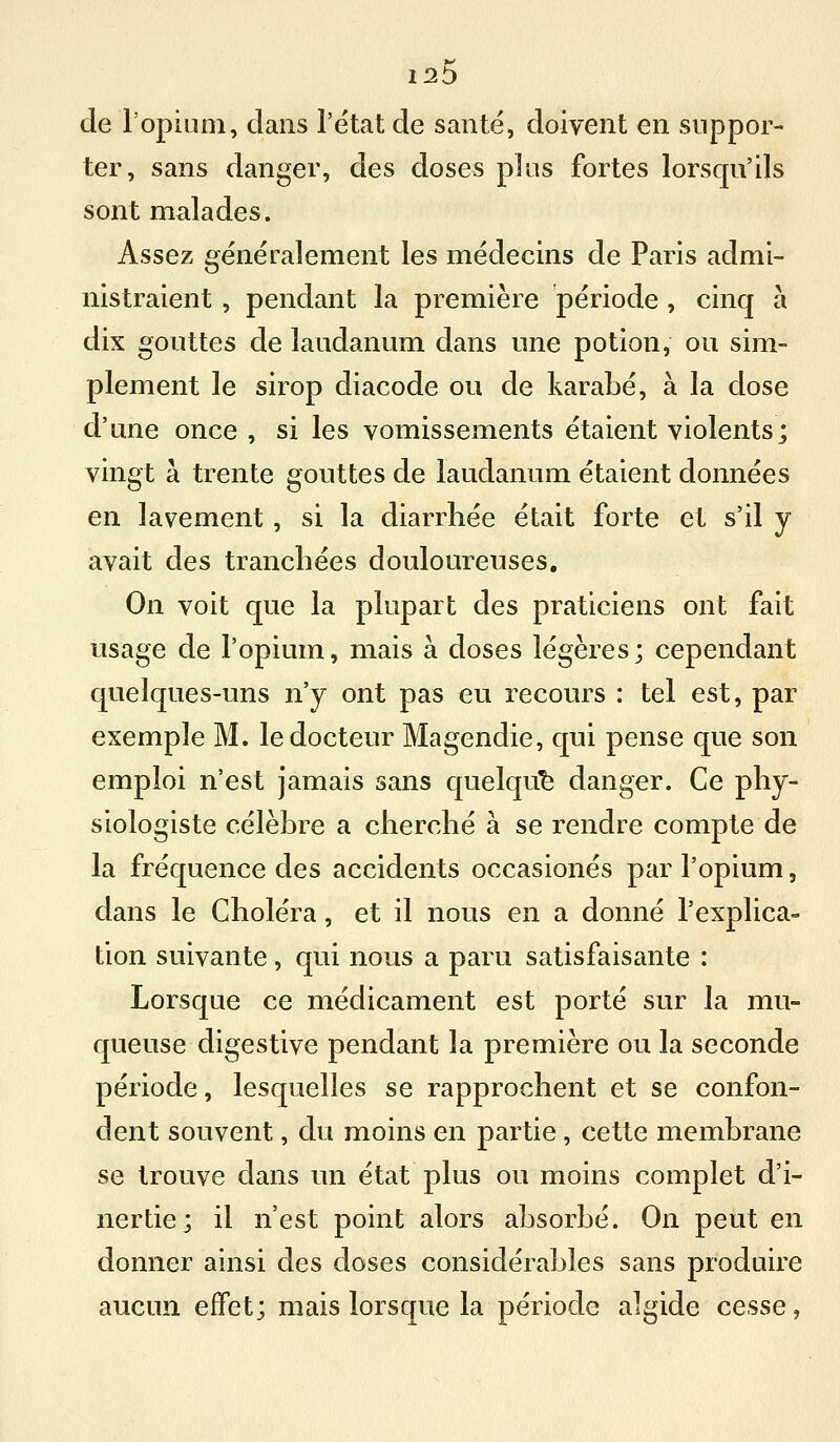 1^5 de l'opinni, clans l'état de santé, doivent en suppor- ter, sans danger, des doses plus fortes lorsqu'ils sont malades. Assez généralement les médecins de Paris admi- nistraient , pendant la première période , cinq à dix gouttes de laudanum dans une potion, ou sim- plement le sirop diacode ou de karabé, à la dose d'une once , si les vomissements étaient violents; vingt à trente gouttes de laudanum étaient données en lavement, si la diarrhée était forte et s'il y avait des tranchées douloureuses. On voit que la plupart des praticiens ont fait usage de l'opium, mais à doses légères; cependant quelques-uns n'y ont pas eu recours : tel est, par exemple M. le docteur Magendie, qui pense que son emploi n'est jamais sans quelque danger. Ce phy- siologiste célèbre a cherché à se rendre compte de la fréquence des accidents occasionés par l'opium, dans le Choléra, et il nous en a donné l'explica- tion suivante, qui nous a paru satisfaisante : Lorsque ce médicament est porté sur la mu- queuse digestive pendant la première ou la seconde période, lesquelles se rapprochent et se confon- dent souvent, du moins en partie, cette membrane se trouve dans un état plus ou moins complet d'i- nertie; il n'est point alors absorbé. On peut en donner ainsi des doses considérables sans produire aucun effet; mais lorsque la période algide cesse,
