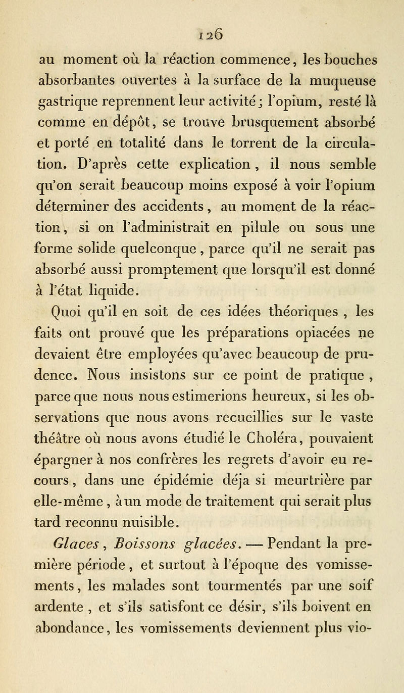 120 au moment où la réaction commence, les bouches absorbantes ouvertes à la surface de la muqueuse gastrique reprennent leur activité; l'opium, resté là comme en dépôt, se trouve brusquement absorbé et porté en totalité dans le torrent de la circula- tion. D'après cette explication, il nous semble qu'on serait beaucoup moins exposé à voir l'opium déterminer des accidents, au moment de la réac- tion, si on l'administrait en pilule ou sous une forme solide quelconque, parce qu'il ne serait pas absorbé aussi promptement que lorsqu'il est donné à l'état liquide. Quoi qu'il en soit de ces idées théoriques , les faits ont prouvé que les préparations opiacées ne devaient être employées qu'avec beaucoup de pru- dence. Nous insistons sur ce point de pratique , parce que nous nous estimerions heureux, si les ob- servations que nous avons recueillies sur le vaste théâtre où nous avons étudié le Choléra, pouvaient épargner à nos confrères les regrets d'avoir eu re- cours , dans une épidémie déjà si meurtrière par elle-même, à un mode de traitement qui serait plus tard reconnu nuisible. Glaces, Boissons glacées.— Vendsiïit la pre- mière période , et surtout à l'époque des vomisse- ments , les malades sont tourmentés par une soif ardente , et s'ils satisfont ce désir, s'ils boivent en abondance, les vomissements deviennent plus vio-
