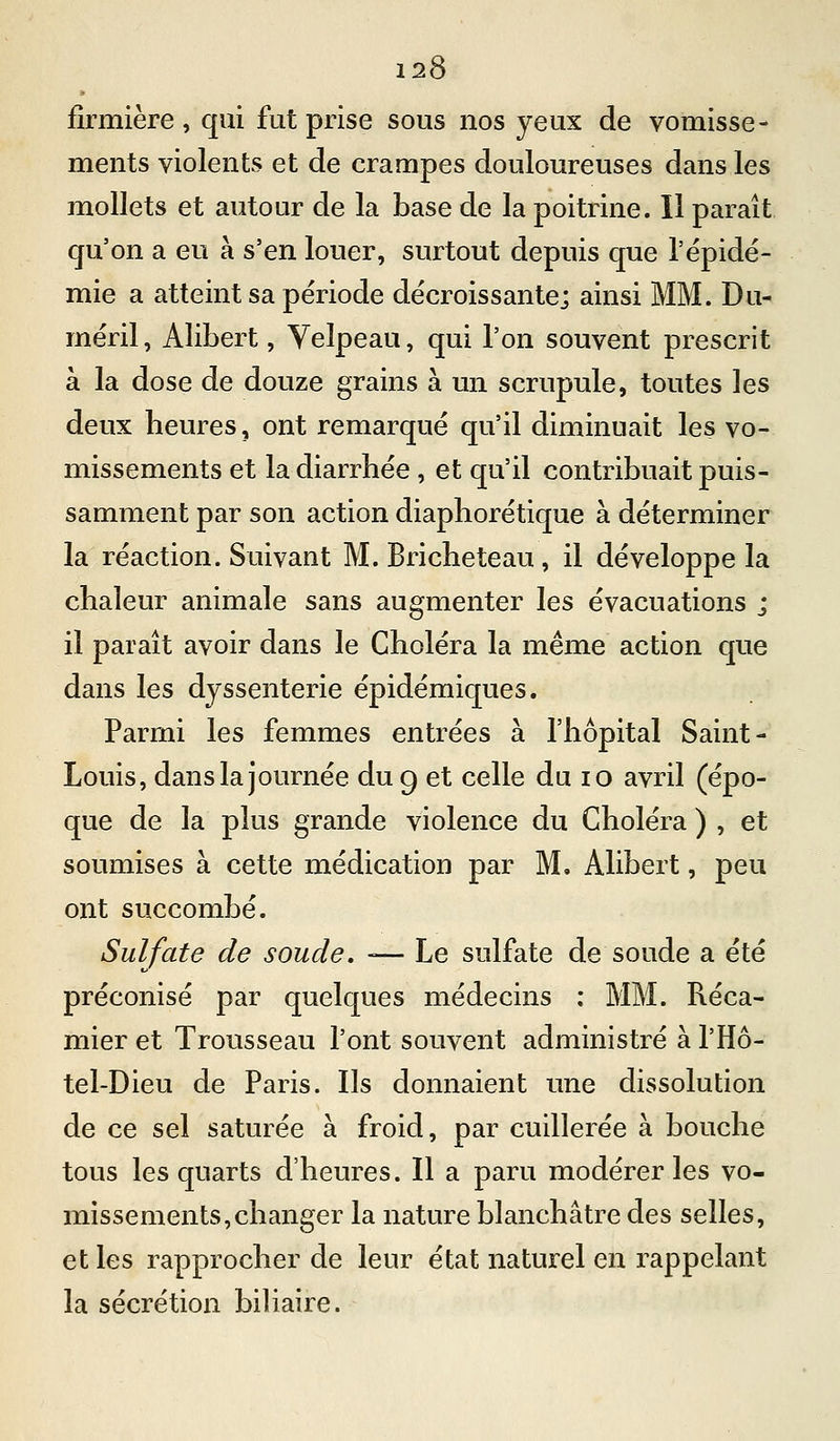 firmière, qui fut prise sous nos yeux de vomisse- ments violents et de crampes douloureuses dans les mollets et autour de la base de la poitrine. Il paraît qu'on a eu à s'en louer, surtout depuis que l'épidé- mie a atteint sa période décroissante; ainsi MM. Du- méril, Alibert, Yelpeau, qui l'on souvent prescrit à la dose de douze grains à un scrupule, toutes les deux heures, ont remarqué qu'il diminuait les vo- missements et la diarrhée , et qu'il contribuait puis- samment par son action diaphorétique à déterminer la réaction. Suivant M. Bricheteau , il développe la chaleur animale sans augmenter les évacuations ; il paraît avoir dans le Choléra la même action que dans les dyssenterie épidémiques. Parmi les femmes entrées à l'hôpital Saint- Louis, dans la journée du 9 et celle du 10 avril (épo- que de la plus grande violence du Choléra ) , et soumises à cette médication par M. Alibert, peu ont succombé. Sulfate de soude, — Le sulfate de soude a été préconisé par quelques médecins : MM. Réca- mier et Trousseau l'ont souvent administré à l'Hô- tel-Dieu de Paris. Ils donnaient une dissolution de ce sel saturée à froid, par cuillerée à bouche tous les quarts d'heures. Il a paru modérer les vo- missements, changer la nature blanchâtre des selles, et les rapprocher de leur état naturel en rappelant la sécrétion biUaire.