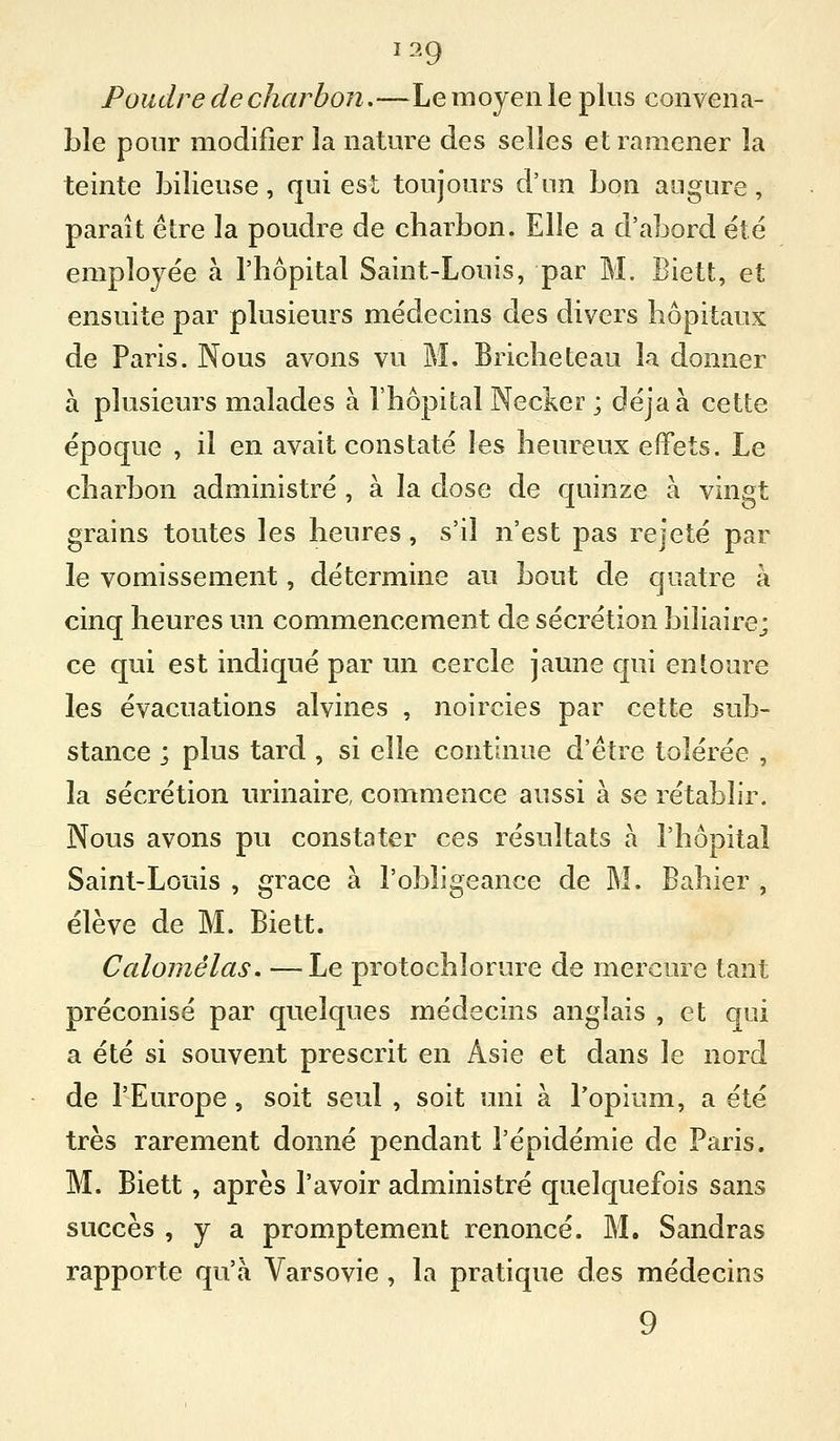 Poudre de charbon,—Le moyen le plus convena- ble pour modifier la naUu^e des selles et ramener la teinte bilieuse, qui est toujours d'un bon augure, paraît être la poudre de charbon. Elle a d'abord été employée à l'hôpital Saint-Louis, par M. Biett, et ensuite par plusieurs médecins des divers hôpitaux de Paris. Nous avons vu M. Bricheteau la donner à plusieurs malades à l'hôpital Necker ; déjà à cette époque , il en avait constaté les heureux effets. Le charbon administré , à la dose de quinze à vingt grains toutes les heures, s'il n'est pas rejeté par le vomissement, détermine au bout de quatre à cinq heures un commencement de sécrétion biliaire; ce qui est indiqué par un cercle jaune qui entoure les évacuations alvines , noircies par cette sub- stance ; plus tard , si elle continue d'être tolérée , la sécrétion urinaire, commence aussi à se rétablir. Nous avons pu constater ces résultats à l'hôpital Saint-Louis , grâce à l'obligeance de M. Bahier , élève de M. Biett. Calomélas. —Le protochlorure de mercure tant préconisé par quelques médecins anglais , et qui a été si souvent prescrit en Asie et dans le nord de l'Europe, soit seul , soit uni à l'opium, a été très rarement donné pendant l'épidémie de Paris. M. Biett, après l'avoir administré quelquefois sans succès , y a promptement renoncé. M. Sandras rapporte qu'à Varsovie , la pratique des médecins 9