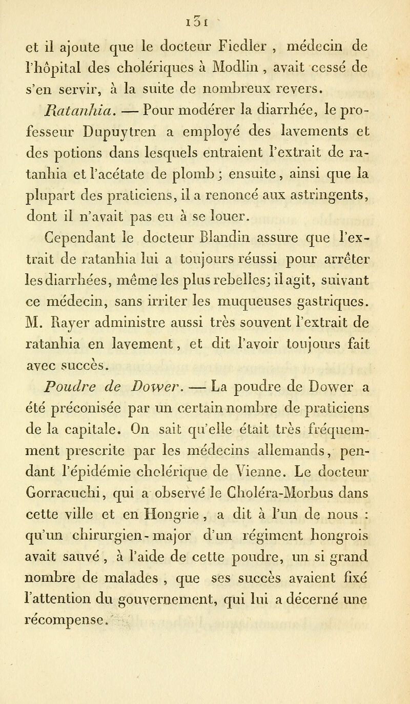 et il ajoute que le docteur Fiedier , médecin de l'hôpital des cholériques à Modlin , avait cessé de s'en servir, à la suite de nombreux revers. Ratanhia. — Pour modérer la diarrhée, le pro- fesseur Dupuytren a employé des lavements et des potions dans lesquels entraient l'extrait de ra- tanhia et l'acétate de plomb; ensuite, ainsi que la plupart des praticiens, il a renoncé aux astringents, dont il n'avait pas eu à se louer. Cependant le docteur Blandin assure que l'ex- trait de ratanhia lui a toujours réussi pour arrêter les diarrhées, même les plus rebelles; il agit, suivant ce médecin, sans irriter les muqueuses gastriques. M. Rayer administre aussi très souvent l'extrait de ratanhia en lavement, et dit l'avoir toujours fait avec succès. Poudre de JDower. — La poudre de Dov^^er a été préconisée par un certain nombre de praticiens de la capitale. On sait qu'elle était très fréquem- ment prescrite par les médecins allemands, pen- dant l'épidémie cholérique de Vienne. Le docteur Gorracuchi, qui a observé le Gholéra-Morbus dans cette ville et en Hongrie , a dit à l'un de nous : qu'un chirurgien-major d'un régiment hongrois avait sauvé , à l'aide de cette poudre, un si grand nombre de malades , que ses succès avaient fixé l'attention du gouvernement, qui lui a décerné une récompense.