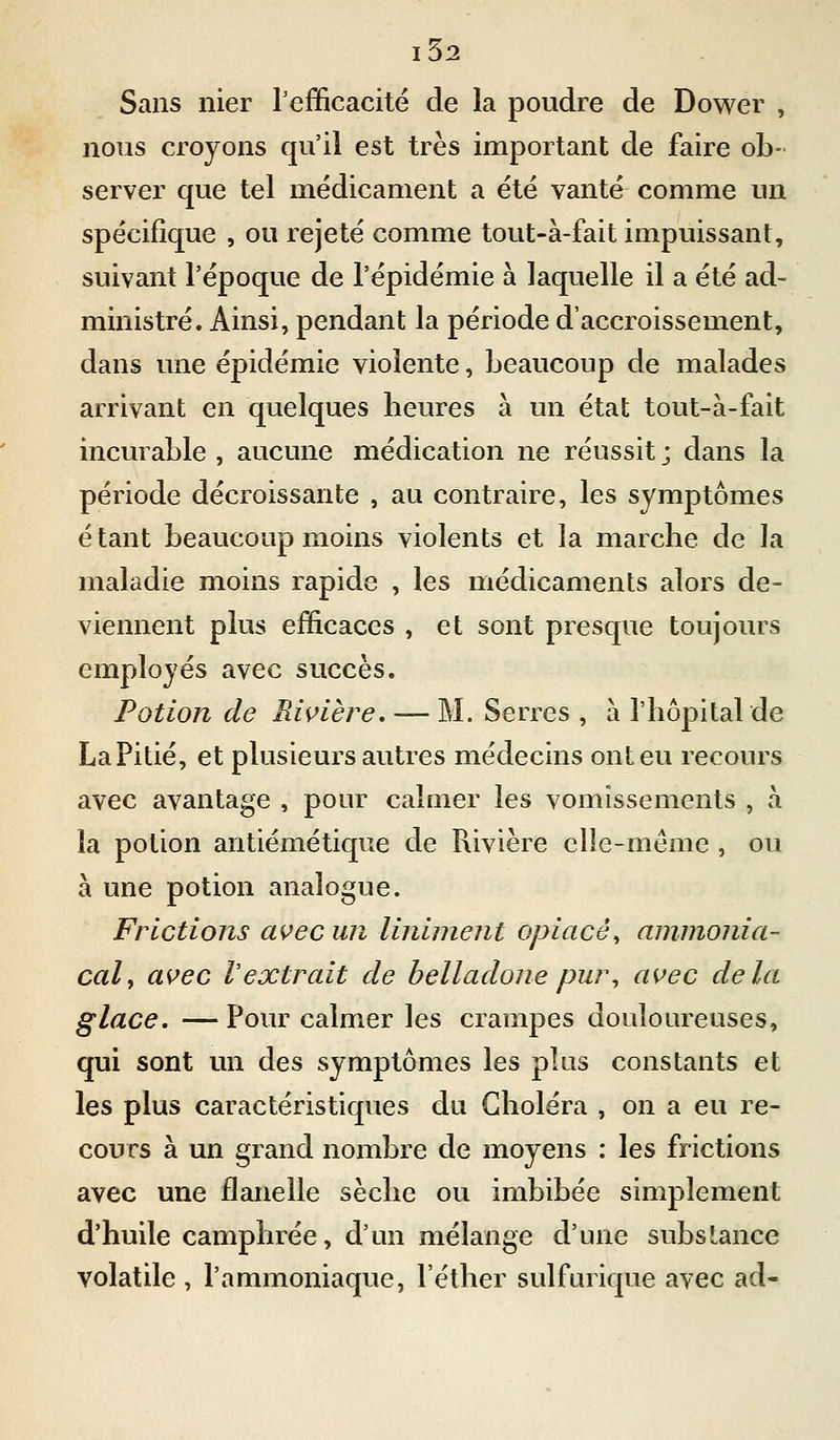 Sans nier Tefficacité de la poudre de Dower , nous croyons qu'il est très important de faire ob- server que tel médicament a été vanté comme un spécifique , ou rejeté comme tout-à-fait impuissant, suivant l'époque de l'épidémie à laquelle il a été ad- ministré. Ainsi, pendant la période d'accroissement, dans une épidémie violente, beaucoup de malades arrivant en quelques heures à un état tout-à-fait incurable , aucune médication ne réussit ; dans la période décroissante , au contraire, les symptômes étant beaucoup moins violents et la marche de la maladie moins rapide , les médicaments alors de- viennent plus efficaces , et sont presque toujours employés avec succès. Potion de Rwière, — M. Serres , à l'hôpital de LaPitié, et plusieurs autres médecins ont eu recours avec avantage , pour calmer les vomissements , à la potion antiémétique de Rivière elîe-méme , ou à une potion analogue. Frictions avec un lininient opiacé^ ammonia- cal y avec l'extrait de belladone pur^ avec delà glace. — Pour calmer les crampes douloureuses, qui sont un des symptômes les plus constants et les plus caractéristiques du Choléra , on a eu re- cours à un grand nombre de moyens : les frictions avec une flanelle sèche ou imbibée simplement d'huile camphrée, d'un mélange d'une substance volatile , l'ammoniaque, l'éther sulfurique avec ad-