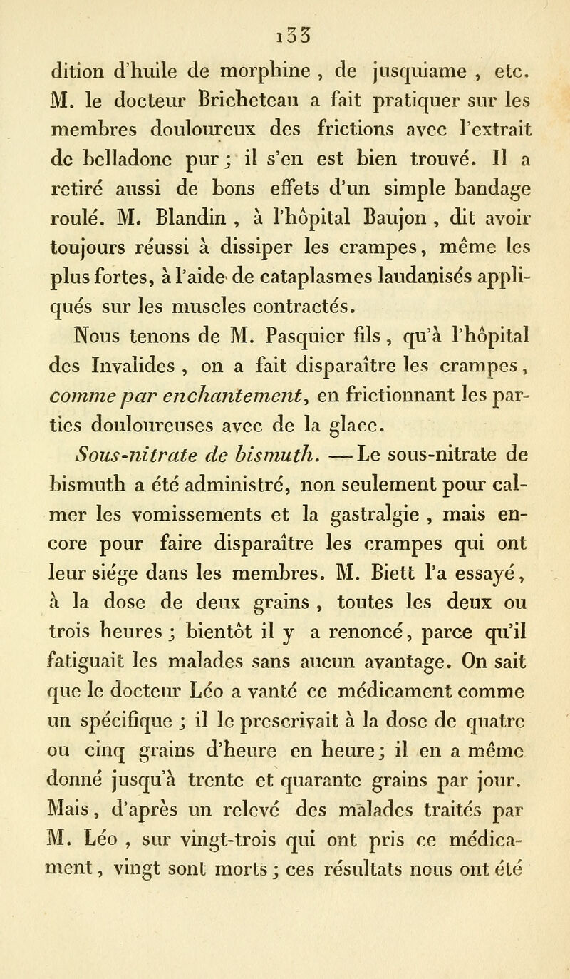 i55 dition d'huile de morphine , de jusquiame , etc. M. le docteur Bricheteau a fait pratiquer sur les membres douloureux des frictions avec l'extrait de belladone pur; il s'en est bien trouvé. Il a retiré aussi de bons effets d'un simple bandage roulé. M. Blandin , à l'hôpital Baujon , dit avoir toujours réussi à dissiper les crampes, même les plus fortes, à l'aide de cataplasmes laudanisés appli- qués sur les muscles contractés. Nous tenons de M. Pasquier fils , qu'à l'hôpital des Invalides , on a fait disparaître les crampes, comme par enchantement^ en frictionnant les par- ties douloureuses avec de la glace. Sous-nitrate de bismuth. —Le sous-nitrate de bismuth a été administré, non seulement pour cal- mer les vomissements et la gastralgie , mais en- core pour faire disparaître les crampes qui ont leur siège dans les membres. M. Biett l'a essayé, à la dose de deux grains , toutes les deux ou trois heures ; bientôt il y a renoncé, parce qu'il fatiguait les malades sans aucun avantage. On sait que le docteur Léo a vanté ce médicament comme un spécifique ; il le prescrivait à la dose de quatre ou cinq grains d'heure en heure ; il en a même donné jusqu'à trente et quarante grains par jour. Mais, d'après un relevé des malades traités par M. Léo , sur vingt-trois qui ont pris ce médica- ment , vingt sont morts j ces résultats nous ont été