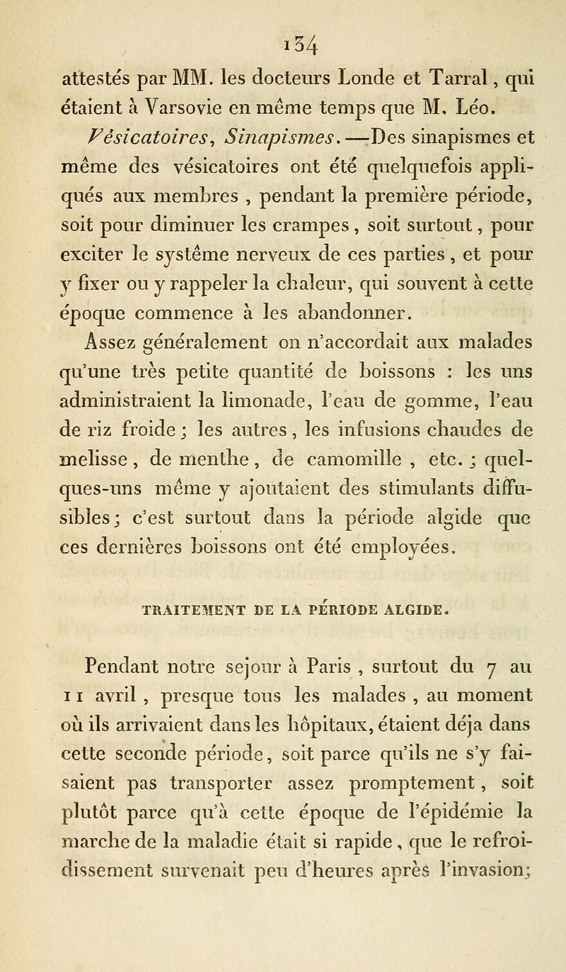 attestés par MM. les docteurs Londe et Tarral, qui étaient à Varsovie en même temps que M, Léo. Fèsicatoires^ Sinapismes.—-Des sinapismes et même des vésicatoires ont été quelquefois appli- qués aux membres , pendant la première période, soit pour diminuer les crampes, soit surtout, pour exciter le système nerveux de ces parties, et pour y fixer ou y rappeler la chaleur, qui souvent à cette époque commence à les abandonner. Assez généralement on n'accordait aux malades qu'une très petite quantité de boissons : les uns administraient la limonade, l'eau de gomme, l'eau de riz froide ; les autres, les infusions chaudes de mélisse , de menthe, de camomille , etc. j quel- ques-uns même y ajoutaient des stimulants difFu- sibles; c'est surtout dans la période algide que ces dernières boissons ont été employées. TRAITEMENT DE LA PERIODE ALGIDE. Pendant notre séjour à Paris , surtout du 7 au 11 avril , presque tous les malades , au moment où ils arrivaient dans les hôpitaux, étaient déjà dans cette seconde période, soit parce qu'ils ne s'y fai- saient pas transporter assez promptement, soit plutôt parce qu'à cette époque de l'épidémie la marche de la maladie était si rapide , que le refroi- dissement survenait peu d'heures après l'invasion;