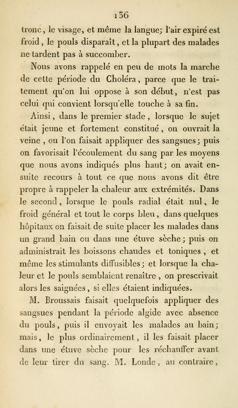 tronc, le visage, et même la langue; l'air expiré est froid, le pouls disparaît, et la plupart des malades ne tardent pas à succomber. Nous avons rappelé en peu de mots la marche de cette période du Choléra, parce que le trai- tement qu'on lui oppose à son début, n'est pas celui qui convient lorsqu'elle touche à sa lin. Ainsi, dans le premier stade , lorsque le sujet était jeune et fortement constitué, on ouvrait la veine , ou l'on faisait appliquer des sangsues; puis on favorisait l'écoulement du sang par les moyens que nous avons indiqués plus haut; on avait en- suite recours à tout ce que nous avons dît être propre à rappeler la chaleur aux extrémités. Dans le second, lorsque le pouls radial était nul, le froid général et tout le corps bleu, dans quelques hôpitaux on faisait de suite placer les malades dans un grand bain ou dans une étuve sèche; puis on administrait les boissons chaudes et toniques , et même les stimulants difFusibîes; et lorsque la cha- leur et le pouls semblaient renaître , on prescrivait alors les saignées, si elles étaient indiquées. M. Broussais faisait quelquefois appliquer des sangsues pendant la période algide avec absence du pouls, puis il envoyait les malades au bain; mais, le plus ordinairement, il les faisait placer dans une étuve sèche pour les réchauffer avant de leur tirer du san^^. M. Londe , au contraire,