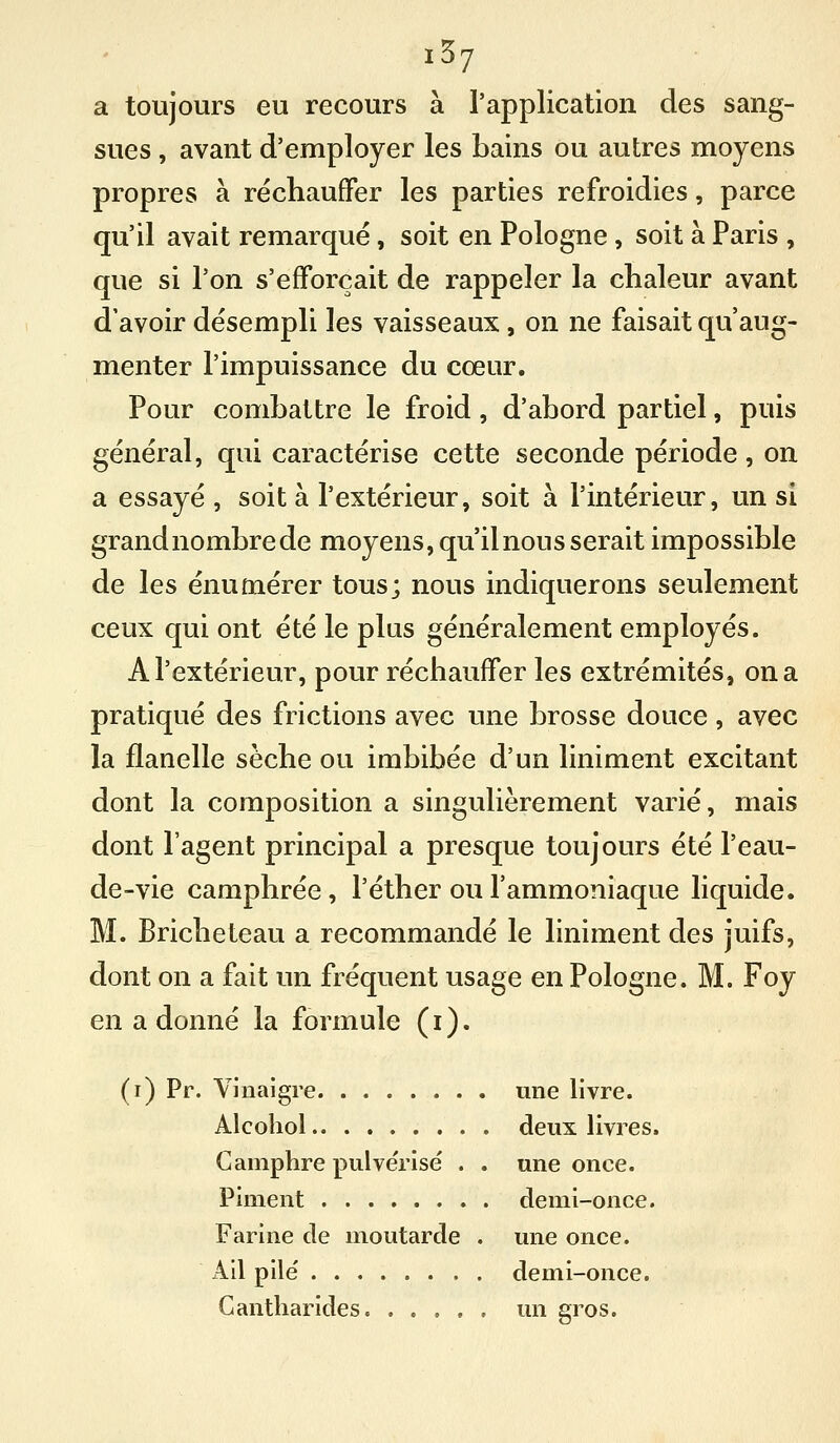 a toujours eu recours à l'application des sang- sues , avant d'employer les bains ou autres moyens propres à réchauffer les parties refroidies, parce qu'il avait remarqué, soit en Pologne, soit à Paris , que si l'on s'efforçait de rappeler la chaleur avant d'avoir désempli les vaisseaux, on ne faisait qu'aug- menter l'impuissance du cœur. Pour combattre le froid, d'abord partiel, puis général, qui caractérise cette seconde période, on a essayé , soit à l'extérieur, soit à l'intérieur, un si grand nombre de moyens, qu'il nous serait impossible de les énumérer tous; nous indiquerons seulement ceux qui ont été le plus généralement employés. A l'extérieur, pour réchauffer les extrémités, on a pratiqué des frictions avec une brosse douce, avec la flanelle sèche ou imbibée d'un liniment excitant dont la composition a singulièrement varié, mais dont l'agent principal a presque toujours été l'eau- de-vie camphrée, l'éther ou l'ammoniaque liquide. M. Bricheteau a recommandé le liniment des juifs, dont on a fait un fréquent usage en Pologne. M. Foy en a donné la formule (i). (i) Pr. Vinaigre une livre. Alcoliol deux livres. Camphre pulvérisé . . une once. Piment demi-once. Farine de moutarde . une once. Ail pile' demi-once. Gantharides un gros.