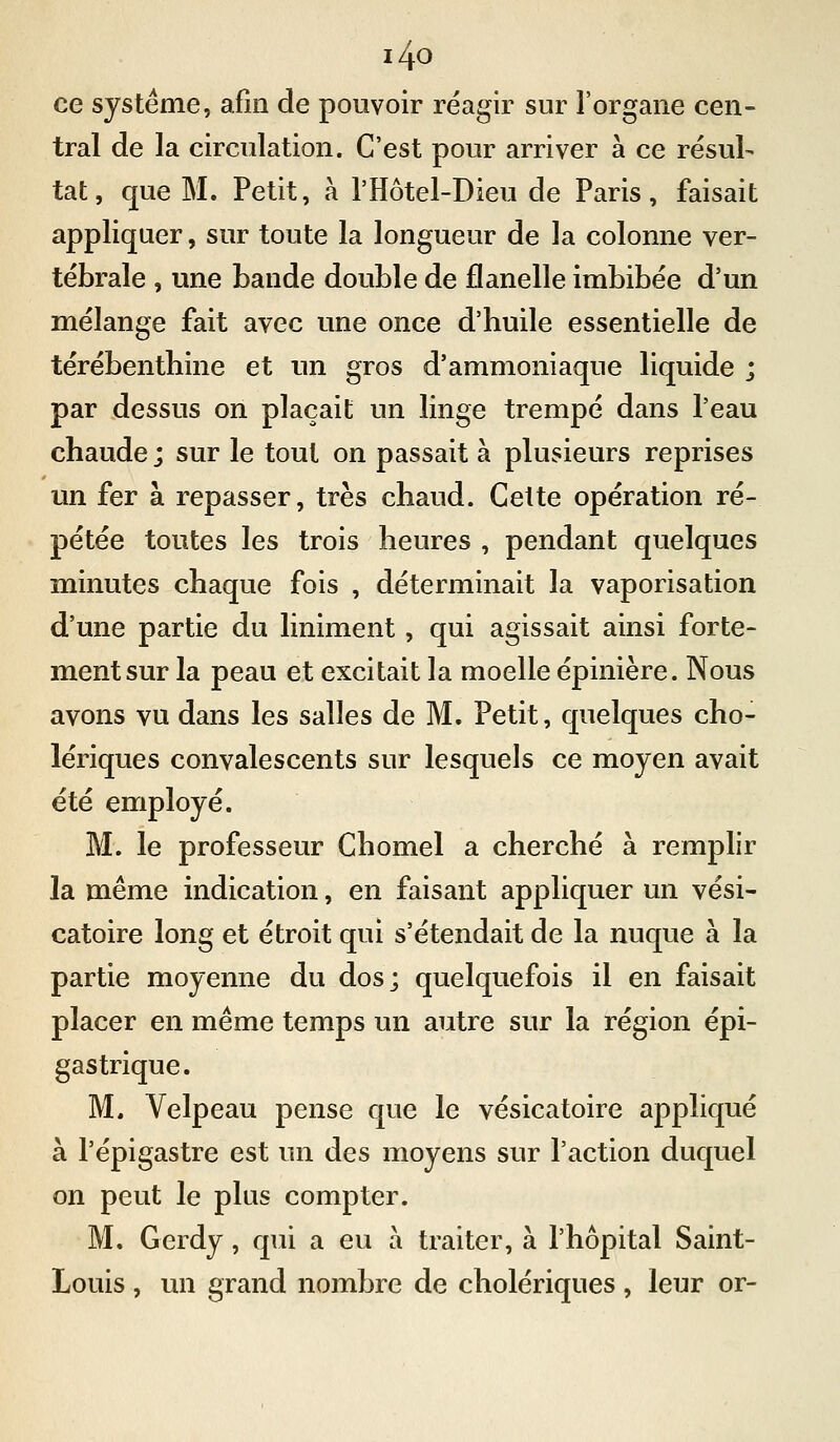 i4o ce système, afin de pouvoir réagir sur l'organe cen- tral de la circulation. C'est pour arriver à ce résul- tat, que M. Petit, à l'Hôtel-Dieu de Paris, faisait appliquer, sur toute la longueur de la colonne ver- tébrale , une bande double de flanelle imbibée d'un mélange fait avec une once d'huile essentielle de térébenthine et un gros d'ammoniaque liquide ; par dessus on plaçait un linge trempé dans l'eau chaude ; sur le tout on passait à plusieurs reprises un fer à repasser, très chaud. Cette opération ré- pétée toutes les trois heures , pendant quelques minutes chaque fois , déterminait la vaporisation d'une partie du liniment, qui agissait ainsi forte- ment sur la peau et excitait la moelle épinière. Nous avons vu dans les salles de M. Petit, quelques cho- lériques convalescents sur lesquels ce moyen avait été employé. M. le professeur Chomel a cherché à remplir la même indication, en faisant appliquer un vési- catoire long et étroit qui s'étendait de la nuque à la partie moyenne du dos; quelquefois il en faisait placer en même temps un autre sur la région épi- gastrique. M. Velpeau pense que le vésicatoire appliqué à l'épigastre est un des moyens sur l'action duquel on peut le plus compter. M. Gerdy, qui a eu à traiter, à l'hôpital Saint- Louis , un grand nombre de cholériques, leur or-