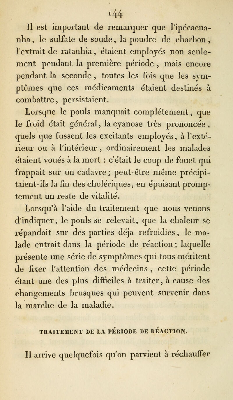 Il est important de remarquer que Tipëcacua- nlia, le sulfate de soude, la poudre de cliarLon, l'extrait de ratanhia, étaient employés non seule- ment pendant la première période , mais encore pendant la seconde , toutes les fois que les sym- ptômes que ces médicaments étaient destinés à combattre, persistaient. Lorsque le pouls manquait complètement, que le froid était général, la cyanose très prononcée, quels que fussent les excitants employés, à l'exté- rieur ou à l'intérieur , ordinairement les malades étaient voués à la mort : c'était le coup de fouet qui frappait sur un cadavre; peut-être même précipi- taient-ils la fin des cholériques, en épuisant promp- tement un reste de vitalité. Lorsqu'à l'aide du traitement que nous venons d'indiquer, le pouls se relevait, que la chaleur se répandait sur des parties déjà refroidies, le ma- lade entrait dans la période de réaction; laquelle présente une série de symptômes qui tous méritent de fixer l'attention des médecins , cette période étant une des plus difficiles à traiter, à cause des changements brusques qui peuvent survenir dans la marche de la maladie. TRAITEMENT BE LA PERIODE DE REACTION. Il arrive quelquefois qu'on parvient à réchauffer