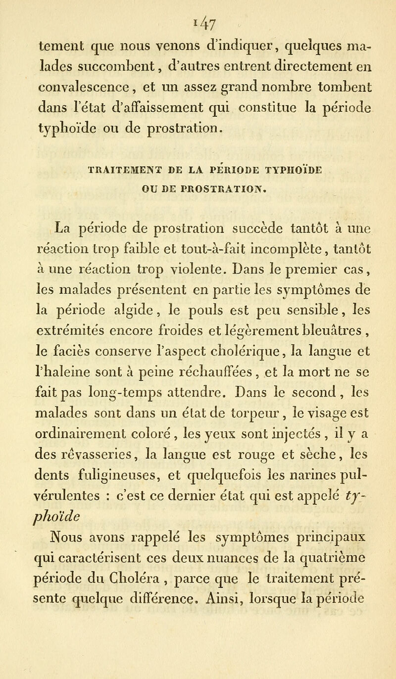 tement que nous venons d'indiquer, quelques ma- lades succombent, d'autres entrent directement en convalescence, et un assez grand nombre tombent dans 1 état d'affaissement qui constitue la période typhoïde ou de prostration. TRAITEMENT DE LA PERIODE TYPHOÏDE OU DE PROSTRATION. La période de prostration succède tantôt à une réaction trop faible et tout-à-fait incomplète, tantôt aune réaction trop violente. Dans le premier cas, les malades présentent en partie les symptômes de la période algide, le pouls est peu sensible, les extrémités encore froides et légèrement bleuâtres , le faciès conserve l'aspect cholérique, la langue et l'haleine sont à peine réchauffées, et la mort ne se fait pas long-temps attendre. Dans le second, les malades sont dans un état de torpeur, le visage est ordinairement coloré , les yeux sont injectés , il y a des rêvasseries, la langue est rouge et sèche, les dents fuligineuses, et quelquefois les narines pul- vérulentes : c'est ce dernier état qui est appelé ty- phoïde Nous avons rappelé les symptômes principaux qui caractérisent ces deux nuances de la quatrième période du Choléra , parce que le traitement pré- sente quelque différence. Ainsi, lorsque la période