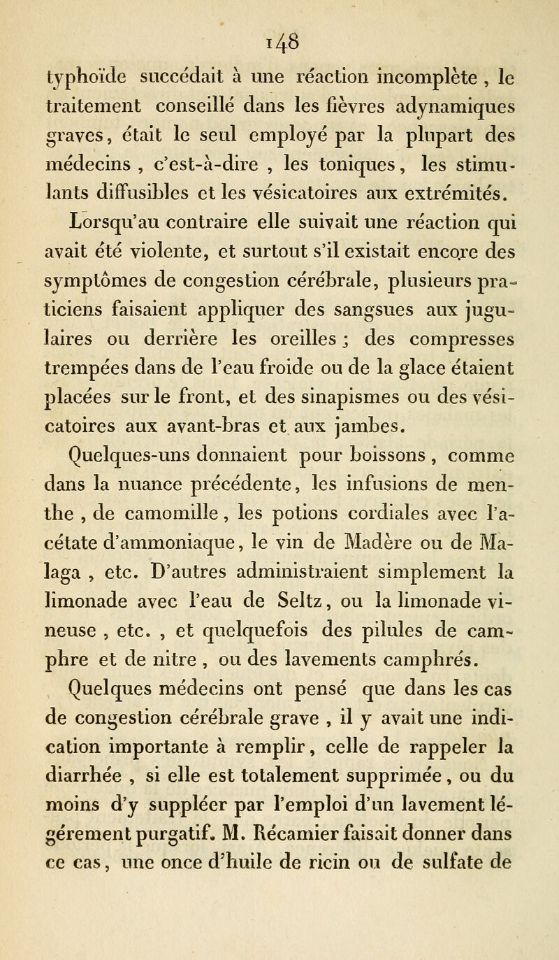 typhoïde succédait à mie réaction incomplète , le traitement conseillé dans les fièvres adjnamiques graves, était le seul employé par la plupart des médecins , c'est-à-dire , les toniques, les stimu- lants difFusibles et les vésicatoires aux extrémités. Lorsqu'au contraire elle suivait une réaction qui avait été violente, et surtout s'il existait encore des symptômes de congestion cérébrale, plusieurs pra- ticiens faisaient appliquer des sangsues aux jugu- laires ou derrière les oreilles ; des compresses trempées dans de l'eau froide ou de la glace étaient placées sur le front, et des sinapismes ou des vési- catoires aux avant-bras et aux jambes. Quelques-uns donnaient pour boissons , comme dans la nuance précédente, les infusions de men- the , de camomille, les potions cordiales avec l'a- cétate d'ammoniaque, le vin de Madère ou de Ma- laga , etc. D'autres administraient simplement la limonade avec l'eau de Seltz, ou la limonade vi- neuse 5 etc. , et quelquefois des pilules de cam- phre et de nitre , ou des lavements camphrés. Quelques médecins ont pensé que dans les cas de congestion cérébrale grave , il y avait une indi- cation importante à remplir, celle de rappeler la diarrhée , si elle est totalement supprimée, ou du moins d'y suppléer par l'emploi d'un lavement lé- gèrement purgatif. M. Récamier faisait donner dans ce cas, une once d'huile de ricin ou de sulfate de