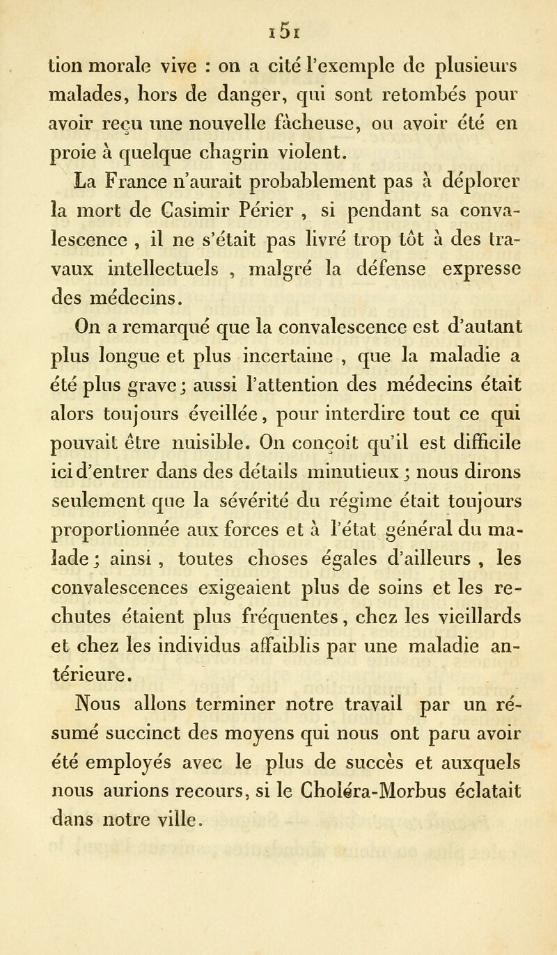 tion morale vive : on a cité l'exemple de plusieurs malades, hors de danger, qui sont retombes pour avoir reçu mie nouvelle fâcheuse, ou avoir été en proie à quelque chagrin violent. La France n'aurait probablement pas à déplorer la mort de Casimir Périer , si pendant sa conva- lescence , il ne s'était pas livré trop tôt à des tra- vaux intellectuels , malgré la défense expresse des médecins. On a remarqué que la convalescence est d'autant plus longue et plus incertaine , que la maladie a été plus grave; aussi l'attention des médecins était alors toujours éveillée, pour interdire tout ce qui pouvait être nuisible. On conçoit qu'il est difficile ici d'entrer dans des détails minutieux; nous dirons seulement que la sévérité du régime était toujours proportionnée aux forces et à l'état général du ma- lade ; ainsi , toutes choses égales d'ailleurs , les convalescences exigeaient plus de soins et les re- chutes étaient plus fréquentes, chez les vieillards et chez les individus affaiblis par une maladie an- térieure. Nous allons terminer notre travail par un ré- sumé succinct des moyens qui nous ont paru avoir été employés avec le plus de succès et auxquels nous aurions recours, si le Choiéra-Morbus éclatait dans notre ville.