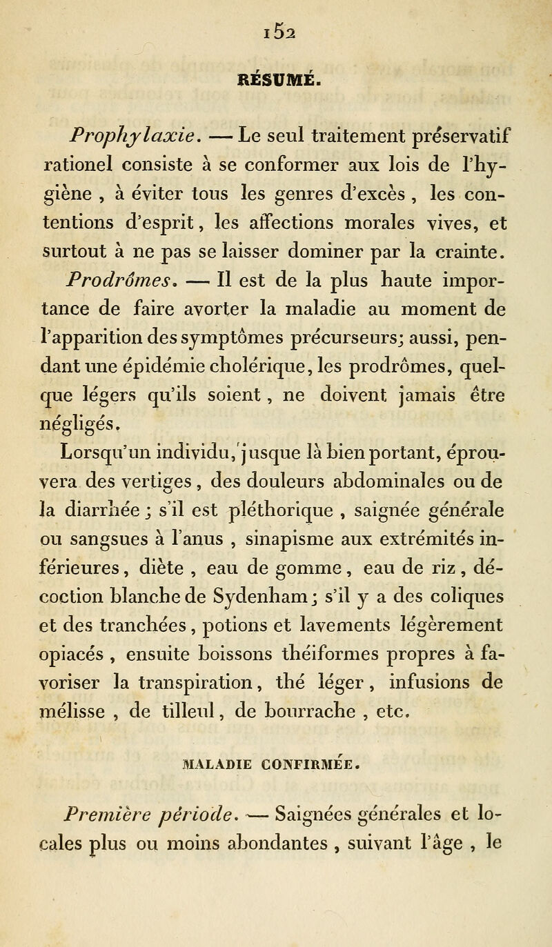 RESUME. Prophylaxie. —Le seul traitement préservatif rationel consiste à se conformer aux lois de l'hy- giène , à éviter tous \ç,?> genres d'excès , les con- tentions d'esprit, les affections morales vives, et surtout à ne pas se laisser dominer par la crainte. Prodromes, — Il est de la plus haute impor- tance de faire avorter la maladie au moment de l'apparition des symptômes précurseurs; aussi, pen- dant une épidémie cholérique, les prodromes, quel- que légers qu'ils soient, ne doivent jamais être négligés. Lorsqu'un individu,']'usque là bien portant, éprou- vera des vertiges, des douleurs abdominales ou de la diarrhée ; s'il est pléthorique , saignée générale ou sangsues à l'anus , sinapisme aux extrémités in- férieures , diète , eau de gomme, eau de riz, dé- coction blanche de Sydenham; s'il y a des coliques et des tranchées, potions et lavements légèrement opiacés , ensuite boissons théiformes propres à fa- voriser la transpiration, thé léger, infusions de mélisse , de tilleul, de bourrache , etc. MALADIE CONFIRMÉE. Première période, — Saignées générales et lo- cales plus ou moins abondantes , suivant l'âge , le