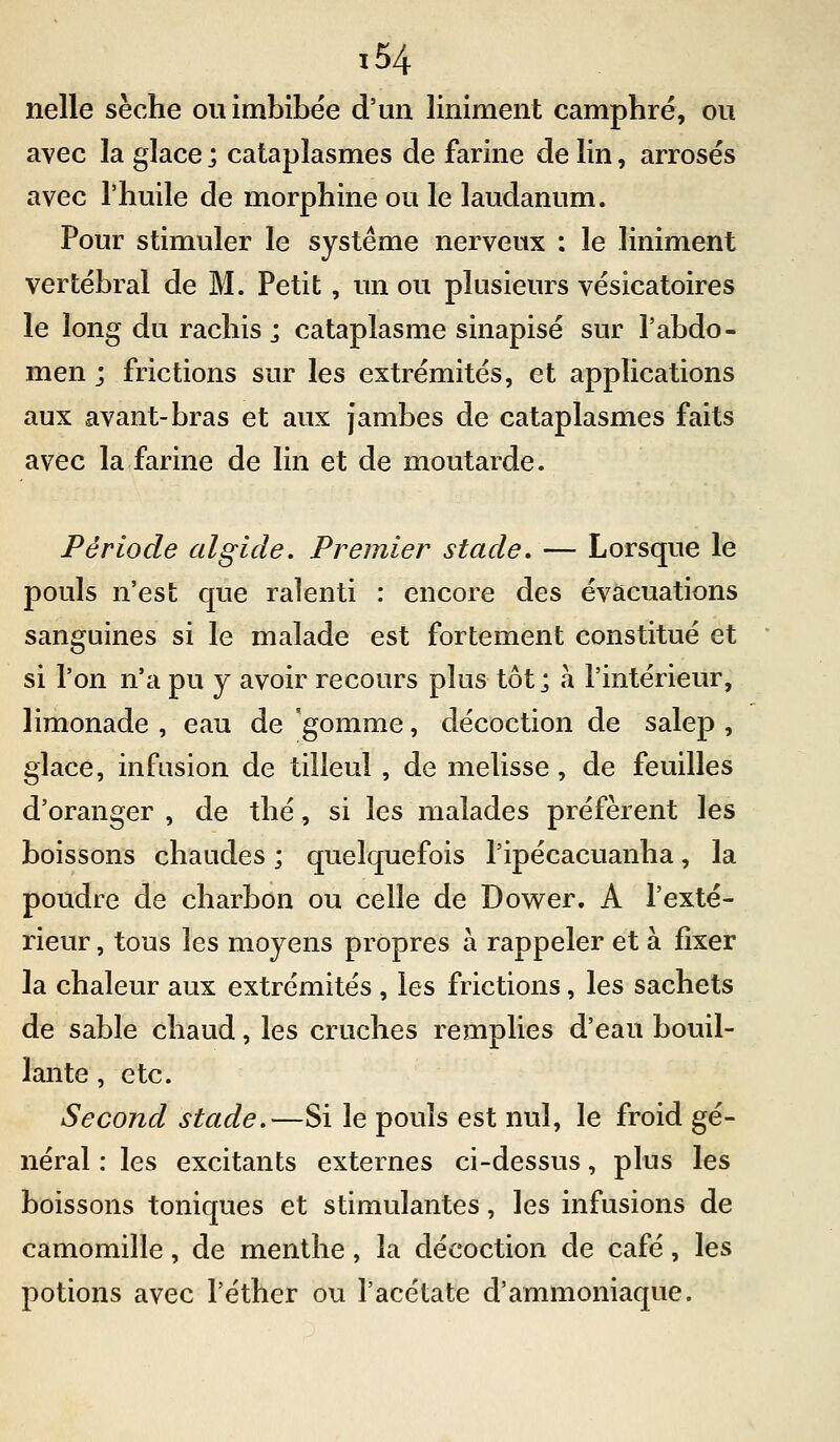 nelle sèche ou imbibée d'un liniment camphré, ou avec la glace ; cataplasmes de farine de lin, arrosés avec l'huile de morphine ou le laudanum. Pour stimuler le système nerveux : le liniment vertébral de M. Petit, un ou plusieurs vésicatoires le long du rachis j cataplasme sinapisé sur l'abdo- men ; frictions sur les extrémités, et applications aux avant-bras et aux jambes de cataplasmes faits avec la farine de lin et de moutarde. Période al gicle. Premier stade, — Lorsque le pouls n'est que ralenti : encore des évacuations sanguines si le malade est fortement constitué et si l'on n'a pu y avoir recours plus tôt; à l'intérieur, limonade , eau de gomme, décoction de salep , glace, infusion de tilleul , de mélisse, de feuilles d'oranger , de thé, si les malades préfèrent les boissons chaudes ; quelquefois l'ipécacuanha, la poudre de charbon ou celle de Dower. A l'exté- rieur , tous les moyens propres à rappeler et à fixer la chaleur aux extrémités , les frictions, les sachets de sable chaud, les cruches remplies d'eau bouil- lante , etc. Second stade.—Si le pouls est nul, le froid gé- néral : les excitants externes ci-dessus, plus les boissons toniques et stimulantes, les infusions de camomille, de menthe, la décoction de café, les potions avec l'éther ou l'acétate d'ammoniaque.