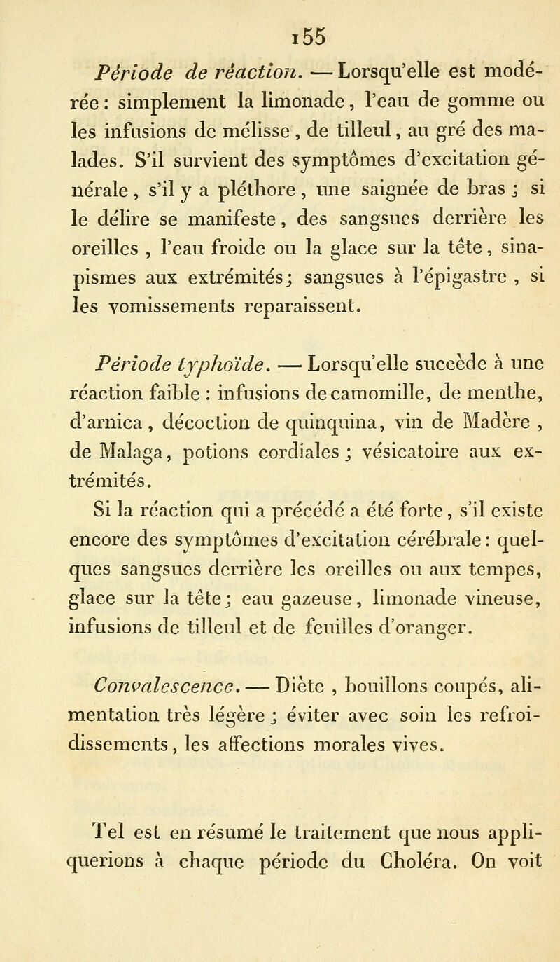 Période de réaction, —Lorsqu'elle est modé- rée : simplement la limonade, l'eau de gomme ou les infusions de mélisse , de tilleul, au gré des ma- lades. S'il survient des symptômes d'excitation gé- nérale , s'il y a pléthore, une saignée de bras ; si le délire se manifeste, des sangsues derrière les oreilles , l'eau froide ou la glace sur la tête, sina- pismes aux extrémités; sangsues à l'épigastre , si les vomissements reparaissent. Période typhoïde. — Lorsqu'elle succède à une réaction faible : infusions de camomille, de menthe, d'arnica, décoction de quinquina, vin de Madère , de Malaga, potions cordiales ; vésicatoire aux ex- trémités . Si la réaction qui a précédé a été forte, s'il existe encore des symptômes d'excitation cérébrale : quel- ques sangsues derrière les oreilles ou aux tempes, glace sur la tête; eau gazeuse, limonade vineuse, infusions de tilleul et de feuilles d'oranger. Convalescence, — Diète , bouillons coupés, ali- mentation très légère ; éviter avec soin les refroi- dissements, les affections morales vives. Tel est en résumé le traitement que nous appli- querions à chaque période du Choléra. On voit