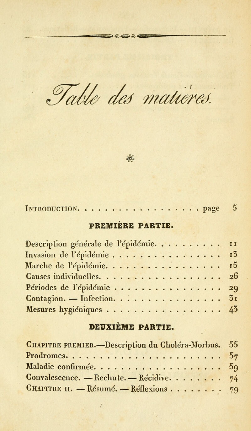 çy^^ aô^ maàe^^âà. Introduction page 5 PREMIÈRE PARTIE. Description générale de l'épidéniie ii Invasion de l'épidémie i5 Marche de l'épidémie i5 Causes indÎTiduelles 26 Périodes de l'épidémie 29 Contagion. — Infection. . 3i Mesures hygiéniques 4^ DEUXIEME PARTIE. Chapitre premier.—Description du Gholéra-Morbus. 55 Prodromes 57 Maladie confirmée. 69 Convalescence.—Rechute. — Récidive 74 Chapitre ii. — Résumé. — Réflexions ........ 79 /