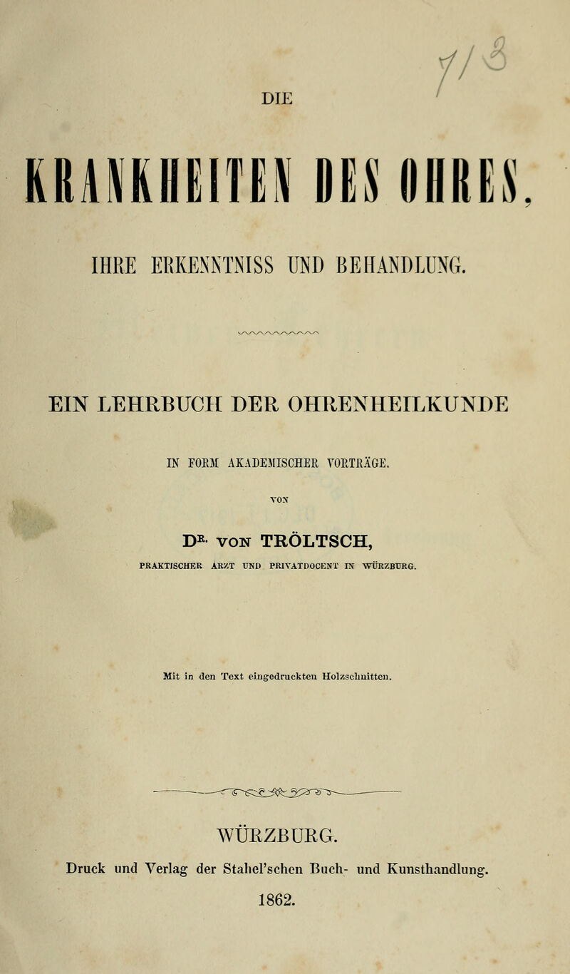 DIE KRANKHEITEN DES DUKES IHRE ERKENNTNISS UND BEHANDLUNG. EIN LEHRBUCH DER OHRENHEILKUNDE ► IN FORM AKADEMISCHER VORTRÄGE. DR von TROLTSCH, PRAKTISCHER ARZT UND PRIYATDOCENT IN -WÜRZBURG. Mit in den Text eingedruckten Holzschnitten. WÜRZBURG. Druck und Verlag der StalieTschcn Buch- und Kunsthandlung. 1862.