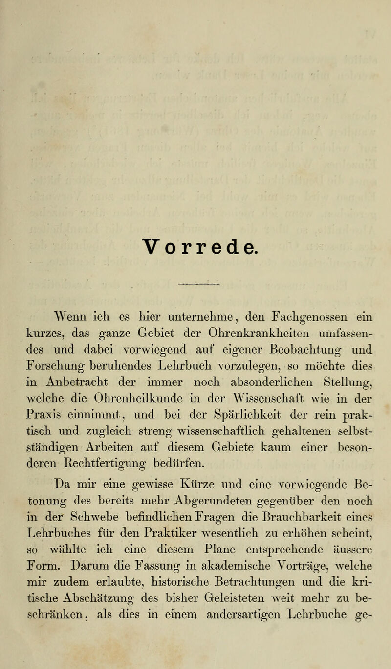 Vorrede. Wenn ich es liier unternehme, den Fachgenossen ein kurzes, das ganze Gebiet der Ohrenkrankheiten umfassen- des und dabei vorwiegend auf eigener Beobachtung und Forschung beruhendes Lehrbuch vorzulegen, so möchte dies in Anbetracht der immer noch absonderlichen Stellung, welche die Ohrenheilkunde in der Wissenschaft wie in der Praxis einnimmt, und bei der Spärlichkeit der rein prak- tisch und zugleich streng wissenschaftlich gehaltenen selbst- ständigen Arbeiten auf diesem Gebiete kaum einer beson- deren Rechtfertigung bedürfen. Da mir eine gewisse Kürze und eine vorwiegende Be- tonung des bereits mehr Abgerundeten gegenüber den noch in der Schwebe befindlichen Fragen die Brauchbarkeit eines Lehrbuches für den Praktiker wesentlich zu erhöhen scheint, so wählte ich eine diesem Plane entsprechende äussere Form. Darum die Fassung in akademische Vorträge, welche mir zudem erlaubte, historische Betrachtungen und die kri- tische Abschätzung des bisher Geleisteten weit mehr zu be- schränken, als dies in einem andersartigen Lehrbucke ge-