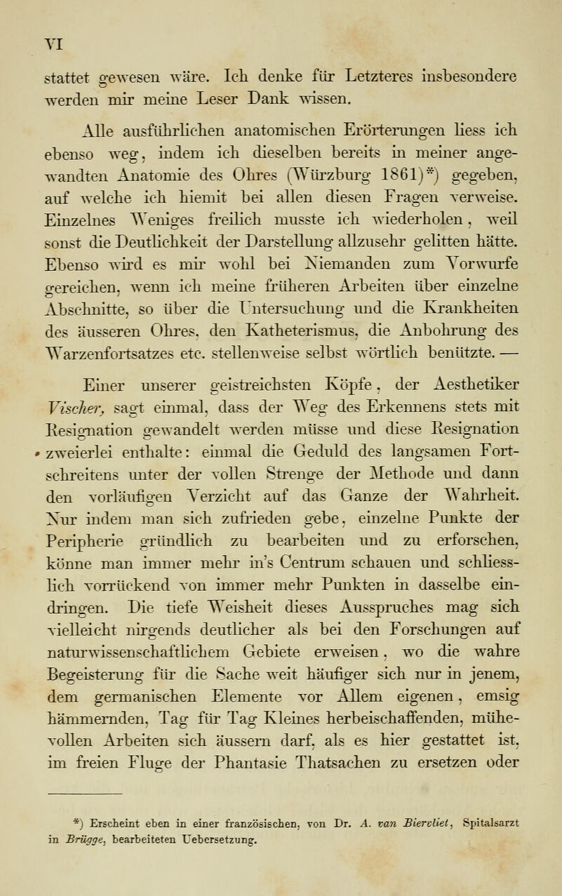 stattet gewesen wäre. Ich denke für Letzteres insbesondere werden mir meine Leser Dank wissen. Alle ausführlichen anatomischen Erörterungen Hess ich ebenso weg, indem ich dieselben bereits in meiner ange- wandten Anatomie des Ohres (Würzburg 1861)*) gegeben, auf welche ich hiemit bei allen diesen Fragen verweise. Einzelnes Weniges freilich musste ich wiederholen, weil sonst die Deutlichkeit der Darstellung allzusehr gelitten hätte. Ebenso wird es mir wohl bei Niemanden zum Vorwurfe gereichen, wenn ich meine früheren Arbeiten über einzelne Abschnitte, so über die Untersuchung und die Krankheiten des äusseren Ohres, den Katheterismus, die Anbohrung des Warzenfortsatzes etc. stellenweise selbst wörtlich benützte. — Einer unserer geistreichsten Köpfe, der Aesthetiker Vischer. sagt einmal, dass der Weg des Erkennens stets mit Resignation gewandelt werden müsse und diese Resignation zweierlei enthalte: einmal die Geduld des langsamen Fort- schreitens unter der vollen Strenge der Methode und dann den vorläufigen Verzicht auf das Ganze der Wahrheit. Nur indem man sich zufrieden gebe, einzelne Punkte der Peripherie gründlich zu bearbeiten und zu erforschen, könne man immer mehr ins Centrum schauen und schliess- lich vorrückend von immer mehr Punkten in dasselbe ein- dringen. Die tiefe Weisheit dieses Ausspruches mag sich vielleicht nirgends deutlicher als bei den Forschungen auf naturwissenschaftlichem Gebiete erweisen, wo die wahre Begeisterung für die Sache weit häufiger sich nur in jenem, dem germanischen Elemente vor Allem eigenen, emsig hämmernden, Tag für Tag Kleines herbeischaffenden, mühe- vollen Arbeiten sich äussern darf, als es hier gestattet ist, im freien Fluge der Phantasie Thatsachen zu ersetzen oder *) Erscheint eben in einer französischen, von Dr. A. van Biervliet, Spitalsarzt in Brügge, bearbeiteten Uebersetzung.