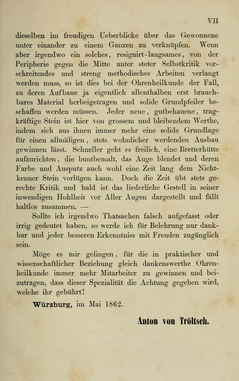 dieselben im freudigen Ueberblicke über das Gewonnene unter einander zu einem Ganzen zu verknüpfen. AVenn aber irgendwo ein solches, resignirt-langsames, von der Peripherie gegen die Mitte unter steter Selbstkritik vor- schreitendes und streng methodisches Arbeiten verlangt Averden muss, so ist dies bei der Ohrenheilkunde der Fall, zu deren Aufbaue ja eigentlich allenthalben erst brauch- bares Material herbeigetragen und solide Grundpfeiler be- schaffen werden müssen. Jeder neue , gutbehauene, trag- kräftige Stein ist hier von grossem und bleibendem AVerthe, indem sich aus ihnen immer mehr eine solide Grundlage für einen allmäligen, stets wohnlicher werdenden Ausbau gewinnen lässt. Schneller geht es freilich, eine Bretterhütte aufzurichten, die buntbemalt, das Auge blendet und deren Farbe und Ausputz auch wohl eine Zeit lang dem Xicht- kenner Stein vorlügen kann. Doch die Zeit übt stets ge- rechte Kritik und bald ist das liederliche Gestell in seiner inwendigen Hohlheit vor Aller Augen dargestellt und fallt haltlos zusammen. — Sollte ich irgendwo Thatsachen falsch aufgefasst oder irrig gedeutet haben, so werde ich für Belehrung nur dank- bar und jeder besseren Erkenntniss mit Freuden zugänglich sein. Möge es mir geringen, für die in praktischer und wissenschaftlicher Beziehung gleich dankenswertke Ohren- heilkunde immer mehr Mitarbeiter zu gewinnen imd bei- zutragen, dass dieser Spezialität die Achtung gegeben wird, welche ihr gebührt! Würzburg, im Mai 1862. Anton von Tröltscli.