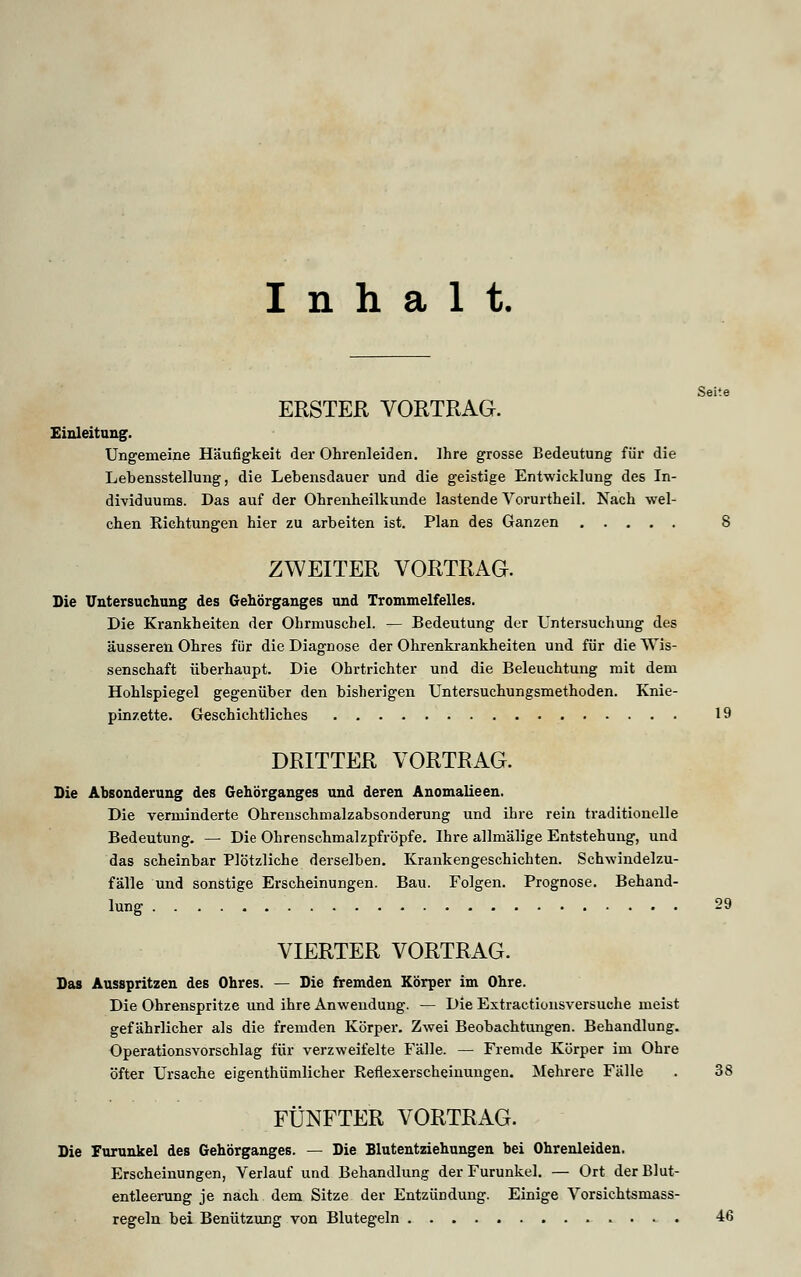 Inhalt. Seite ERSTER VORTRAG. Einleitung. Ungemeine Häufigkeit der Ohrenleiden. Ihre grosse Bedeutung für die Lebensstellung, die Lebensdauer und die geistige Entwicklung des In- dividuums. Das auf der Ohrenheilkunde lastende Vorurtheil. Nach wel- chen Richtungen hier zu arbeiten ist. Plan des Ganzen 8 ZWEITER VORTRAG. Die Untersuchung des Gehörganges und Trommelfelles. Die Krankheiten der Ohrmuschel. — Bedeutung der Untersuchung des äusseren Ohres für die Diagnose der Ohrenkrankheiten und für die Wis- senschaft überhaupt. Die Ohrtrichter und die Beleuchtung mit dem Hohlspiegel gegenüber den bisherigen Untersuchungsmethoden. Knie- pinzette. Geschichtliches 19 DRITTER VORTRAG. Die Absonderung des Gehörganges und deren Anomalieen. Die verminderte Ohrenschmalzabsonderung und ihre rein traditionelle Bedeutung. — Die Ohrenschmalzpfröpfe. Ihre allmälige Entstehung, und das scheinbar Plötzliche derselben. Krankengeschichten. Schwindelzu- fälle und sonstige Erscheinungen. Bau. Folgen. Prognose. Behand- lung 29 VIERTER VORTRAG. Das Ausspritzen des Ohres. — Die fremden Körper im Ohre. Die Ohrenspritze und ihre Anwendung. — Die Extractionsversuche meist gefährlicher als die fremden Körper. Zwei Beobachtungen. Behandlung. Operationsvorschlag für verzweifelte Fälle. — Fremde Körper im Ohre öfter Ursache eigentümlicher Reflexerscheinungen. Mehrere Fälle . 38 FÜNFTER VORTRAG. Die Furunkel des Gehörganges. — Die Blutentziehungen bei Ohrenleiden. Erscheinungen, Verlauf und Behandlung der Furunkel. — Ort der Blut- entleerung je nach dem Sitze der Entzündung. Einige Vorsichtsmass- regeln bei Benützung von Blutegeln 46